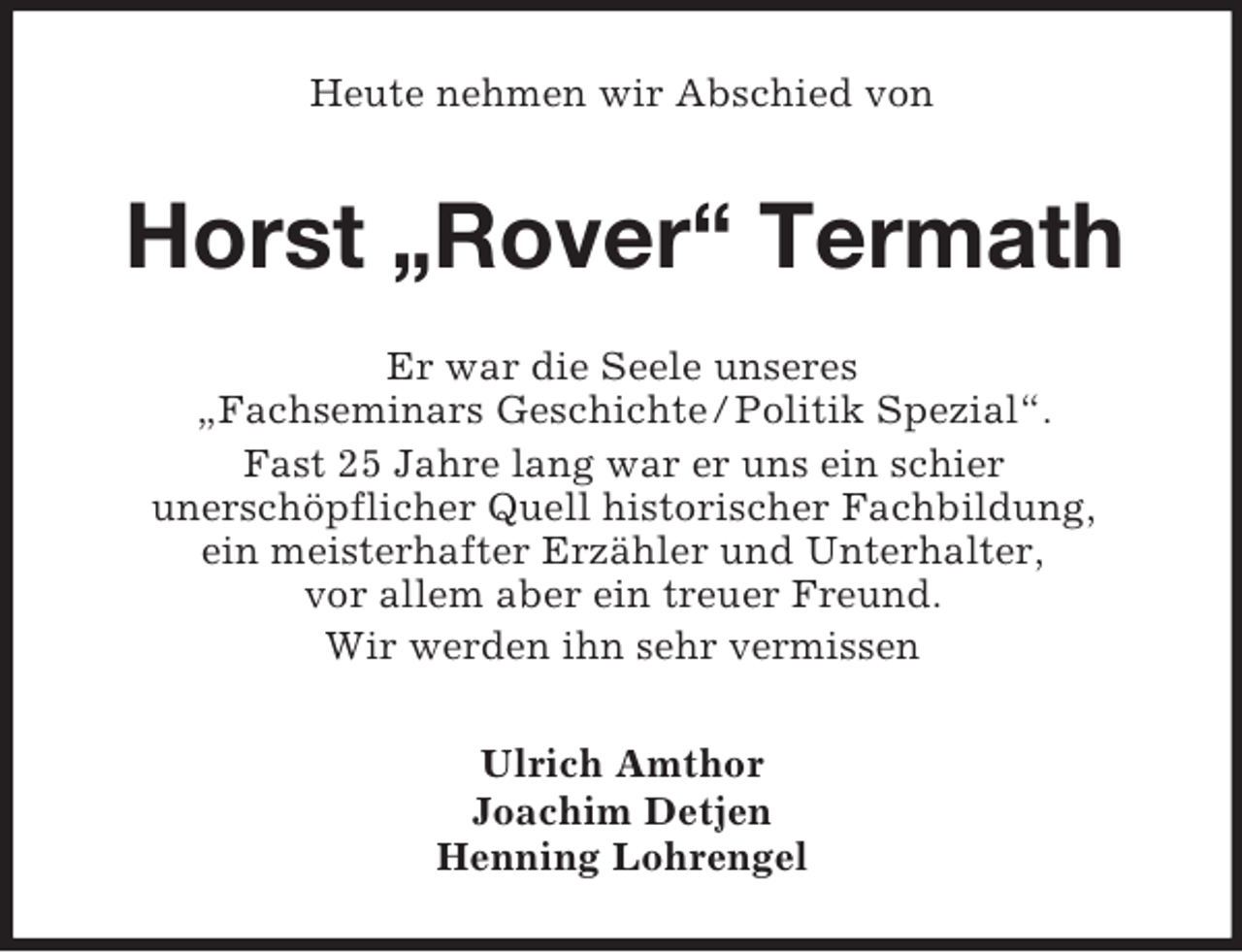 <p>Heute nehmen wir Abschied von</p><p>Horst „Rover“ Termath<br />Er war die Seele unseres<br />„Fachseminars Geschichte / Politik Spezial“.<br />Fast 25 Jahre lang war er uns ein schier<br />unerschöpflicher Quell historischer Fachbildung,<br />ein meisterhafter Erzähler und Unterhalter,<br />vor allem aber ein treuer Freund.<br />Wir werden ihn sehr vermissen<br />Ulrich Amthor<br />Joachim Detjen<br />Henning Lohrengel</p>