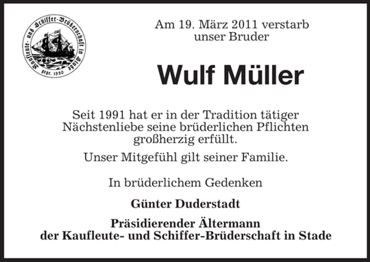 <p>Am 19. März 2011 verstarb unser Bruder</p><p>Wulf Müller<br />Seit 1991 hat er in der Tradition tätiger Nächstenliebe seine brüderlichen Pflichten großherzig erfüllt. Unser Mitgefühl gilt seiner Familie. In brüderlichem Gedenken Günter Duderstadt Präsidierender Ältermann der Kaufleute- und Schiffer-Brüderschaft in Stade</p>