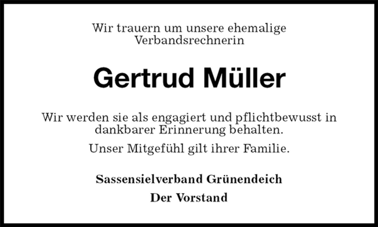 <p>Wir trauern um unsere ehemalige<br />Verbandsrechnerin<br />Gertrud Müller<br />Wir werden sie als engagiert und pflichtbewusst in dankbarer Erinnerung behalten.<br />Unser Mitgefühl gilt ihrer Familie.<br />Sassensielverband Grünendeich<br />Der Vorstand</p>