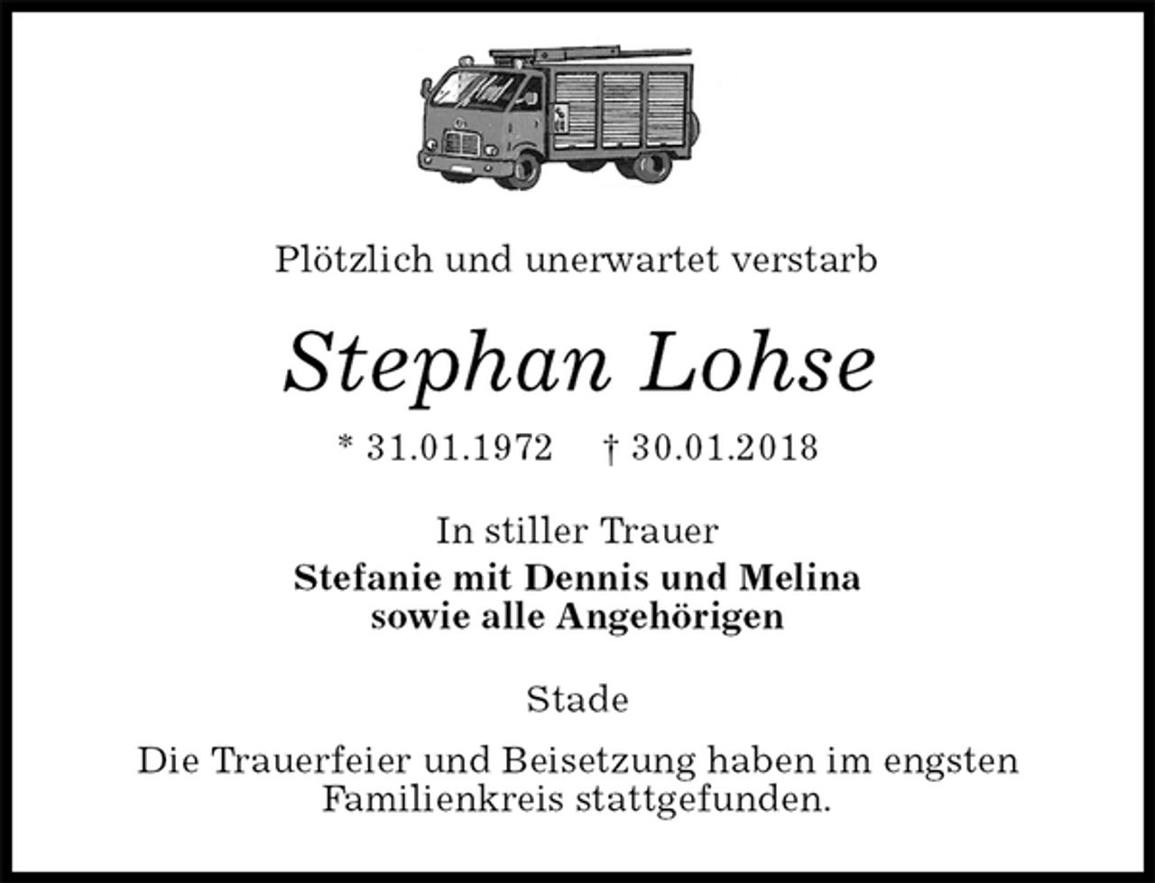 <p>Plötzlich und unerwartet verstarb<br />Stephan Lohse<br />* 31.01.1972 † 30.01.2018<br />In stiller Trauer<br />Stefanie mit Dennis und Melina<br />sowie alle Angehörigen<br />Stade<br />Die Trauerfeier und Beisetzung haben im engsten<br />Familienkreis stattgefunden.</p>
