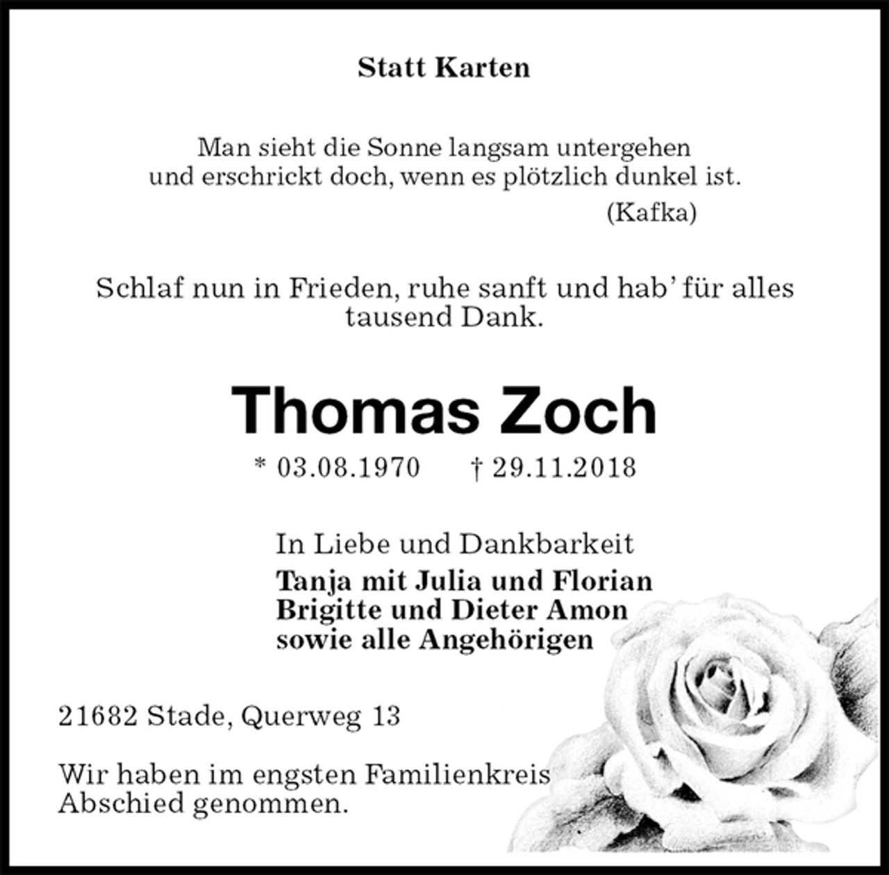 <p>Statt Karten<br />Man sieht die Sonne langsam untergehen<br />und erschrickt doch, wenn es plötzlich dunkel ist.<br />(Kafka)<br />Schlaf nun in Frieden, ruhe sanft und hab’ für alles<br />tausend Dank.<br />Thomas Zoch<br />* 03.08.1970 † 29.11.2018<br />In Liebe und Dankbarkeit<br />Tanja mit Julia und Florian<br />Brigitte und Dieter Amon<br />sowie alle Angehörigen<br />21682 Stade, Querweg 13</p><p>Wir haben im engsten Familienkreis<br />Abschied genommen.</p>