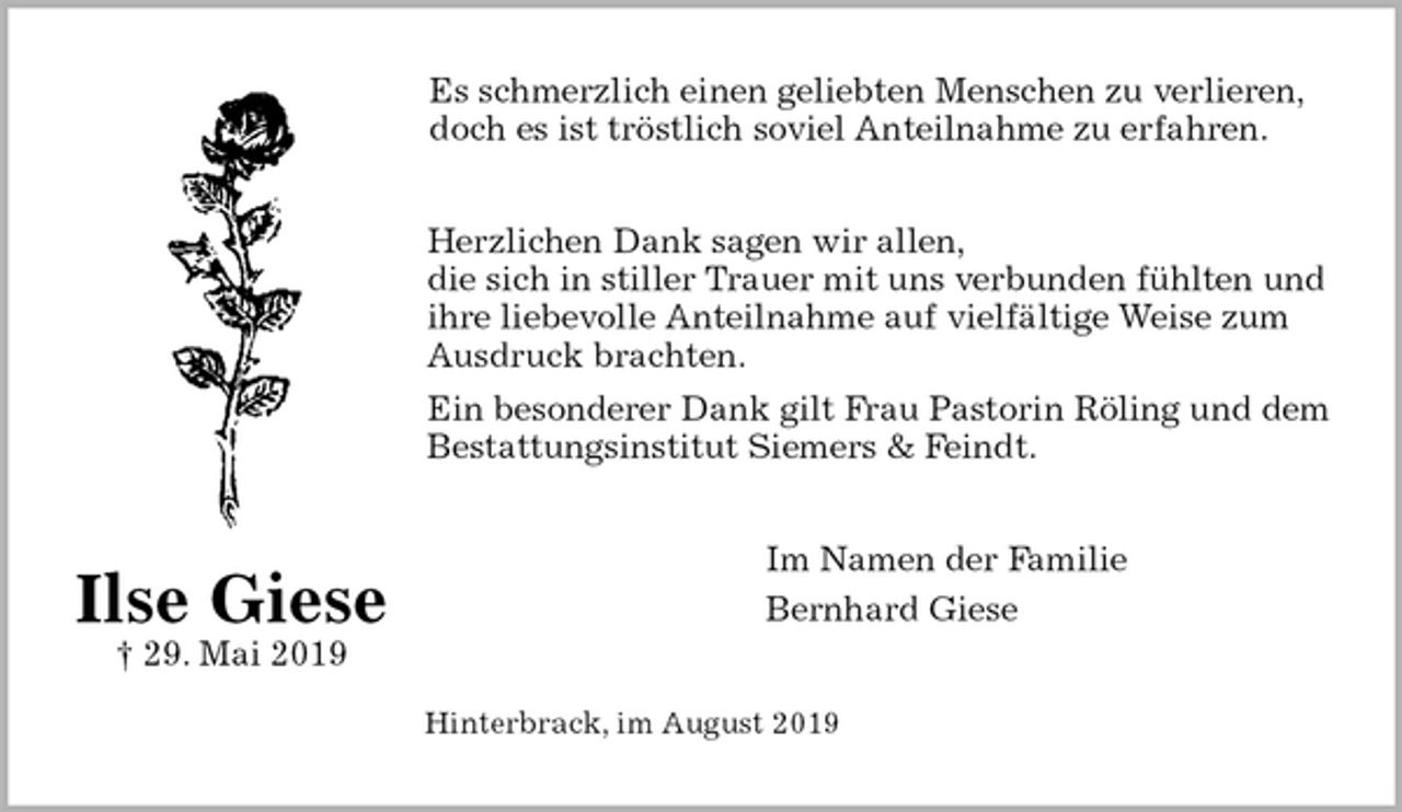 <p>Es schmerzlich einen geliebten Menschen zu verlieren,<br />doch es ist tröstlich soviel Anteilnahme zu erfahren.<br />Herzlichen Dank sagen wir allen,<br />die sich in stiller Trauer mit uns verbunden fühlten und ihre liebevolle Anteilnahme auf vielfältige Weise zum Ausdruck brachten.<br />Ein besonderer Dank gilt Frau Pastorin Röling und dem Bestattungsinstitut Siemers &amp; Feindt.<br />Im Namen der Familie<br />Bernhard Giese<br />Hinterbrack, im August 2019<br />Ilse Giese<br />† 29. Mai 2019</p>