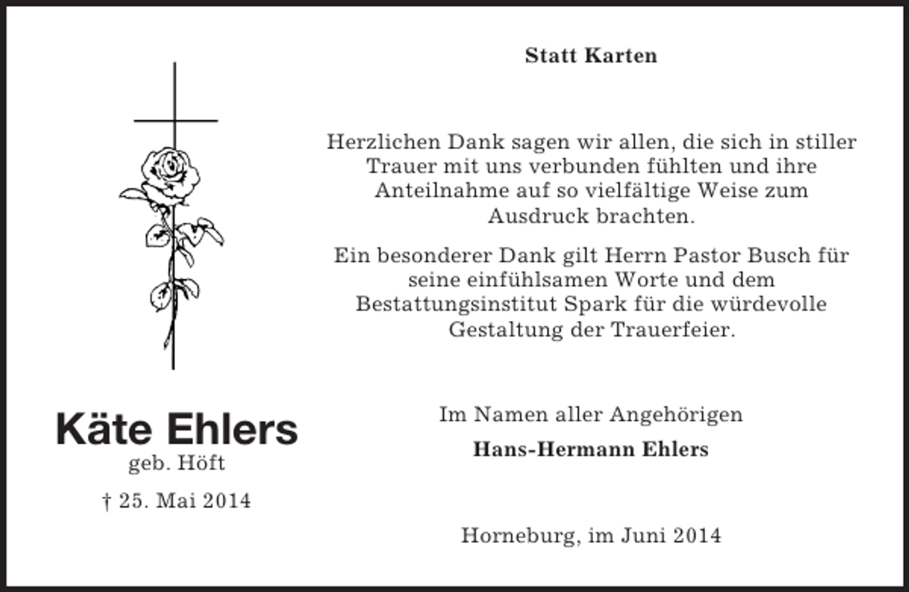 <p>Käte Ehlers<br />geb. Höft<br />† 25. Mai 2014<br />Statt Karten<br />Herzlichen Dank sagen wir allen, die sich in stiller Trauer mit uns verbunden fühlten und ihre<br />Anteilnahme auf so vielfältige Weise zum<br />Ausdruck brachten.<br />Ein besonderer Dank gilt Herrn Pastor Busch für seine einfühlsamen Worte und dem<br />Bestattungsinstitut Spark für die würdevolle<br />Gestaltung der Trauerfeier.<br />Im Namen aller Angehörigen<br />Hans-Hermann Ehlers<br />Horneburg, im Juni 2014</p>