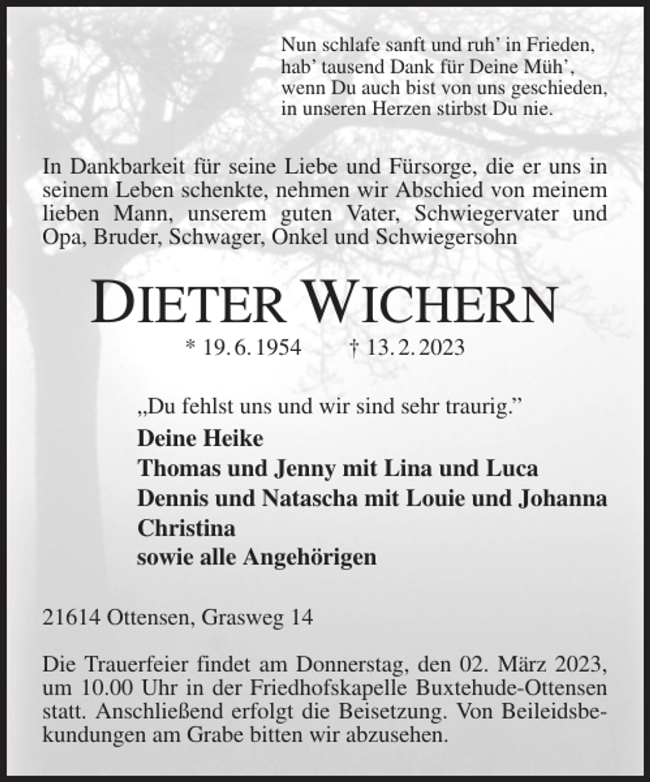 <p>Nun schlafe sanft und ruh' in Frieden,<br />hab' tausend Dank für Deine Müh',<br />wenn Du auch bist von uns geschieden,<br />in unseren Herzen stirbst Du nie.<br />In Dankbarkeit für seine Liebe und Fürsorge, die er uns in seinem Leben schenkte, nehmen wir Abschied von meinem lieben Mann, unserem guten Vater, Schwiegervater und Opa, Bruder, Schwager, Onkel und Schwiegersohn<br />DIETER WICHERN<br />* 19. 6. 1954 † 13. 2. 2023<br />„Du fehlst uns und wir sind sehr traurig.”<br />Deine Heike<br />Thomas und Jenny mit Lina und Luca<br />Dennis und Natascha mit Louie und Johanna<br />Christina<br />sowie alle Angehörigen<br />21614 Ottensen, Grasweg 14</p><p>Die Trauerfeier findet am Donnerstag, den 02. März 2023, um 10.00 Uhr in der Friedhofskapelle Buxtehude-Ottensen statt. Anschließend erfolgt die Beisetzung. Von Beileidsbekundungen am Grabe bitten wir abzusehen.</p>