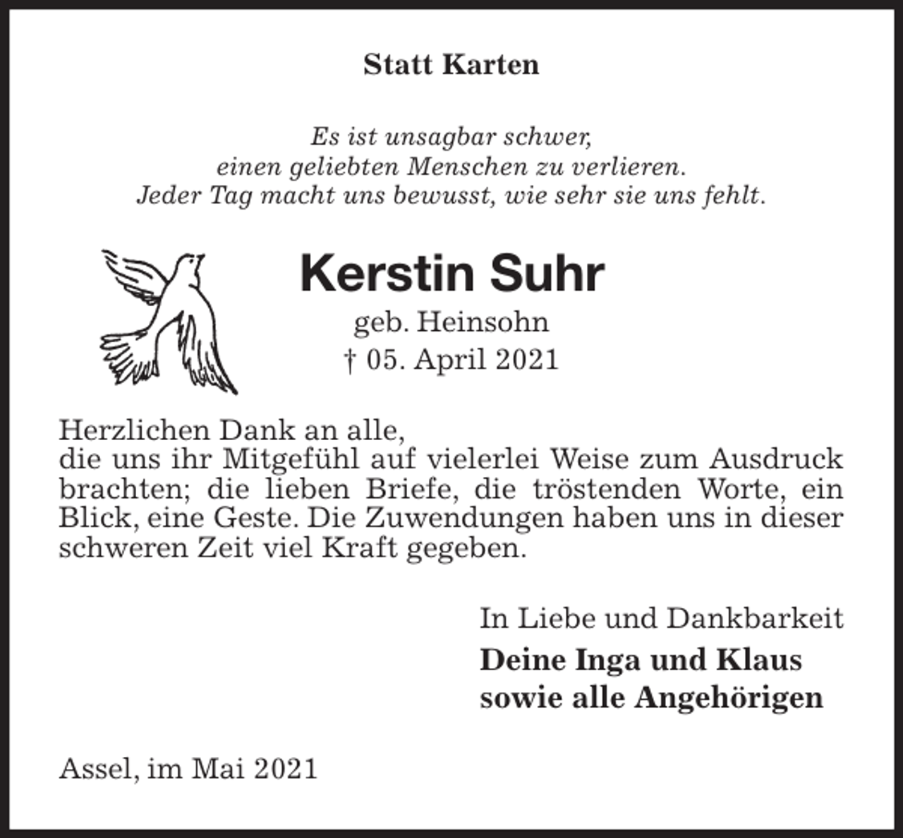 <p>Statt Karten<br />Es ist unsagbar schwer,<br />einen geliebten Menschen zu verlieren.<br />Jeder Tag macht uns bewusst, wie sehr sie uns fehlt.<br />Kerstin Suhr<br />geb. Heinsohn<br />† 05. April 2021<br />Herzlichen Dank an alle,<br />die uns ihr Mitgefühl auf vielerlei Weise zum Ausdruck brachten; die lieben Briefe, die tröstenden Worte, ein Blick, eine Geste. Die Zuwendungen haben uns in dieser schweren Zeit viel Kraft gegeben.<br />In Liebe und Dankbarkeit<br />Deine Inga und Klaus<br />sowie alle Angehörigen<br />Assel, im Mai 2021</p>