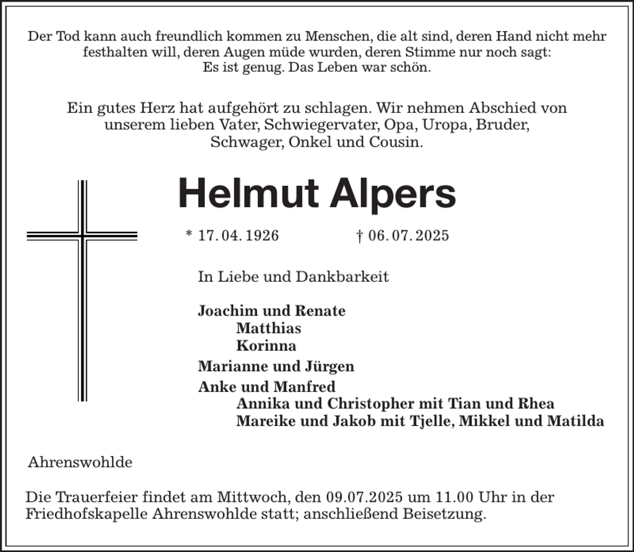 <p>Der Tod kann auch freundlich kommen zu Menschen, die alt sind, deren Hand nicht mehr festhalten will, deren Augen müde wurden, deren Stimme nur noch sagt:<br />Es ist genug. Das Leben war schön.<br />Ein gutes Herz hat aufgehört zu schlagen. Wir nehmen Abschied von<br />unserem lieben Vater, Schwiegervater, Opa, Uropa, Bruder,<br />Schwager, Onkel und Cousin.<br />Helmut Alpers<br />* 17. 04. 1926 † 06. 07. 2025<br />In Liebe und Dankbarkeit</p><p>Joachim und Renate<br />Matthias<br />Korinna<br />Marianne und Jürgen<br />Anke und Manfred<br />Annika und Christopher mit Tian und Rhea<br />Mareike und Jakob mit Tjelle, Mikkel und Matilda<br />Ahrenswohlde</p><p>Die Trauerfeier findet am Mittwoch, den 09.07.2025 um 11.00 Uhr in der<br />Friedhofskapelle Ahrenswohlde statt; anschließend Beisetzung.</p>