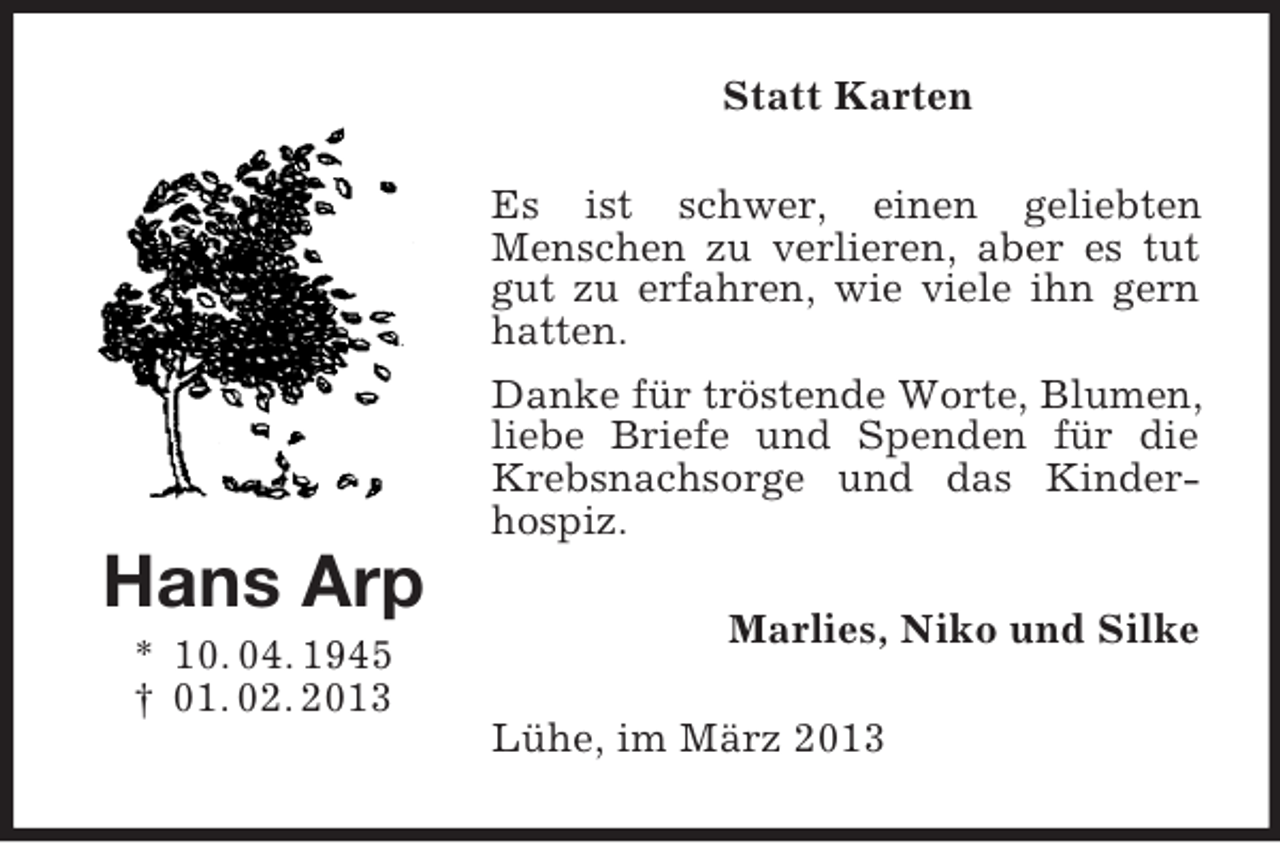 <p>Hans Arp<br />* 10. 04. 1945<br />† 01. 02. 2013<br />Statt Karten<br />Es ist schwer, einen geliebten<br />Menschen zu verlieren, aber es tut gut zu erfahren, wie viele ihn gern hatten.<br />Danke für tröstende Worte, Blumen, liebe Briefe und Spenden für die Krebsnachsorge und das Kinder-hospiz.<br />Marlies, Niko und Silke<br />Lühe, im März 2013</p>