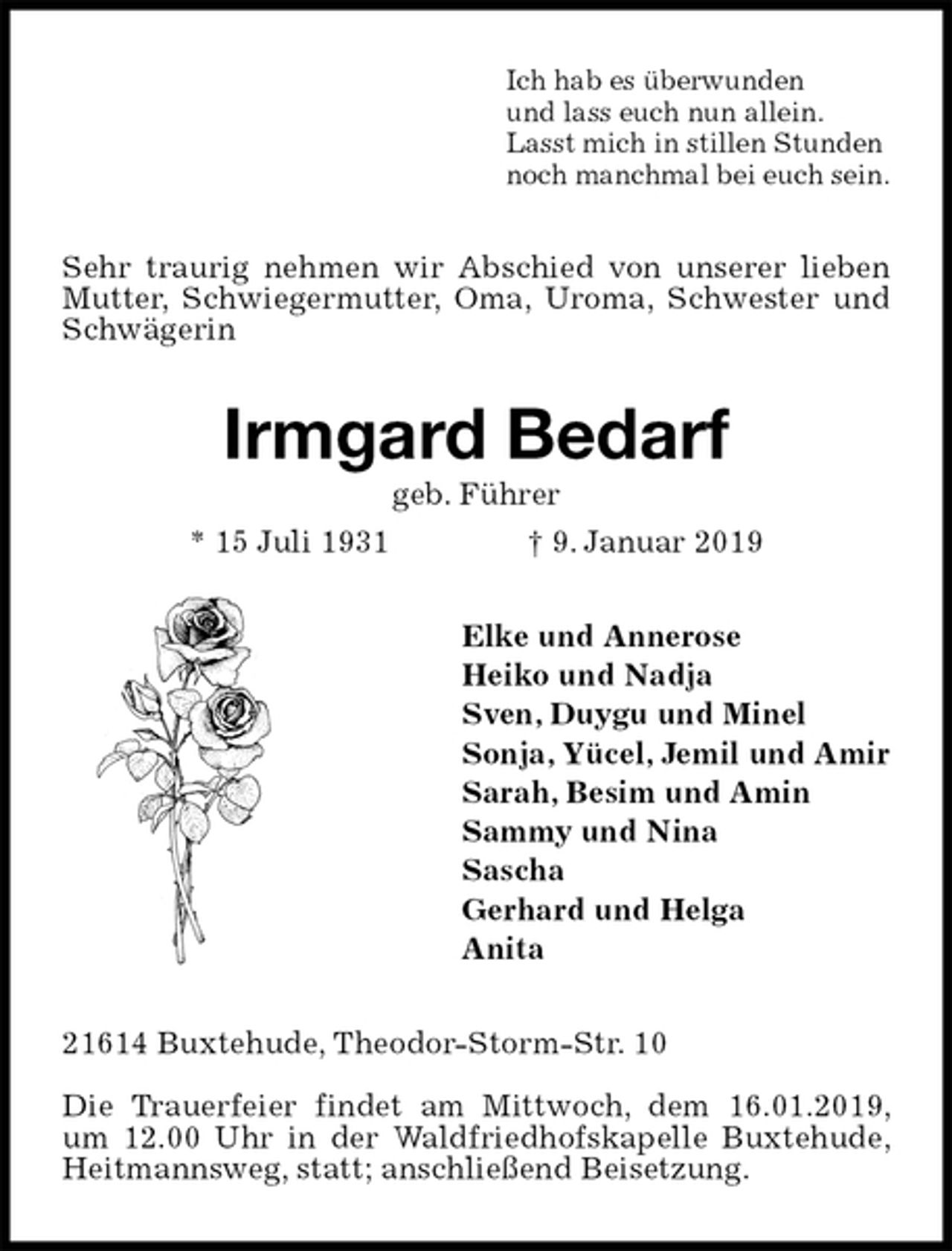 <p>Ich hab es überwunden<br />und lass euch nun allein.<br />Lasst mich in stillen Stunden<br />noch manchmal bei euch sein.<br />Sehr traurig nehmen wir Abschied von unserer lieben Mutter, Schwiegermutter, Oma, Uroma, Schwester und Schwägerin<br />Irmgard Bedarf<br />geb. Führer<br />* 15 Juli 1931 † 9. Januar 2019<br />Elke und Annerose<br />Heiko und Nadja<br />Sven, Duygu und Minel<br />Sonja, Yücel, Jemil und Amir<br />Sarah, Besim und Amin<br />Sammy und Nina<br />Sascha<br />Gerhard und Helga<br />Anita<br />21614 Buxtehude, Theodor-Storm-Str. 10</p><p>Die Trauerfeier findet am Mittwoch, dem 16.01.2019, um 12.00 Uhr in der Waldfriedhofskapelle Buxtehude, Heitmannsweg, statt; anschließend Beisetzung.</p>