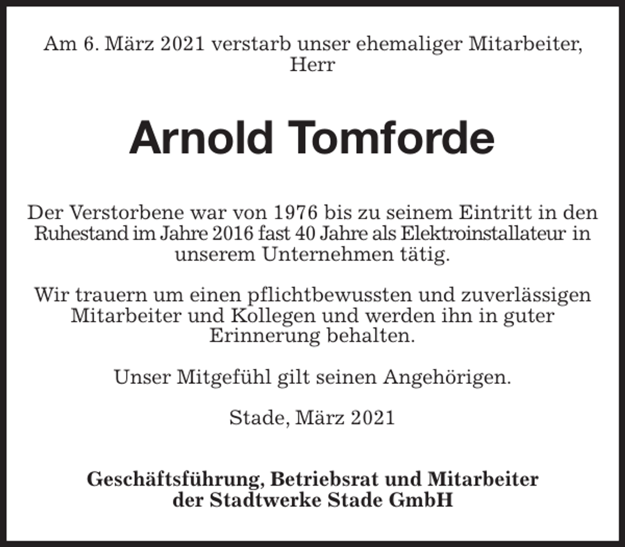 <p>Am 6. März 2021 verstarb unser ehemaliger Mitarbeiter, Herr<br />Arnold Tomforde<br />Geschäftsführung, Betriebsrat und Mitarbeiter<br />der Stadtwerke Stade GmbH<br />Der Verstorbene war von 1976 bis zu seinem Eintritt in den Ruhestand im Jahre 2016 fast 40 Jahre als Elektroinstallateur in unserem Unternehmen tätig.</p>
<p>Wir trauern um einen pflichtbewussten und zuverlässigen Mitarbeiter und Kollegen und werden ihn in guter<br />Erinnerung behalten.</p>
<p>Unser Mitgefühl gilt seinen Angehörigen.</p>
<p>Stade, März 2021</p>