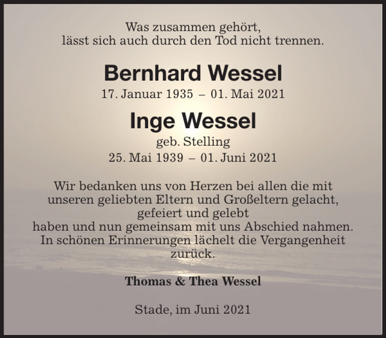 <p>Was zusammen gehört,<br />lässt sich auch durch den Tod nicht trennen.<br />Bernhard Wessel<br />17. Januar 1935 - 01. Mai 2021</p>
<p>Inge Wessel<br />geb. Stelling<br />25. Mai 1939 - 01. Juni 2021<br />Wir bedanken uns von Herzen bei allen die mit<br />unseren geliebten Eltern und Großeltern gelacht,<br />gefeiert und gelebt<br />haben und nun gemeinsam mit uns Abschied nahmen.<br />In schönen Erinnerungen lächelt die Vergangenheit<br />zurück.<br />Thomas &amp; Thea Wessel<br />Stade, im Juni 2021</p>