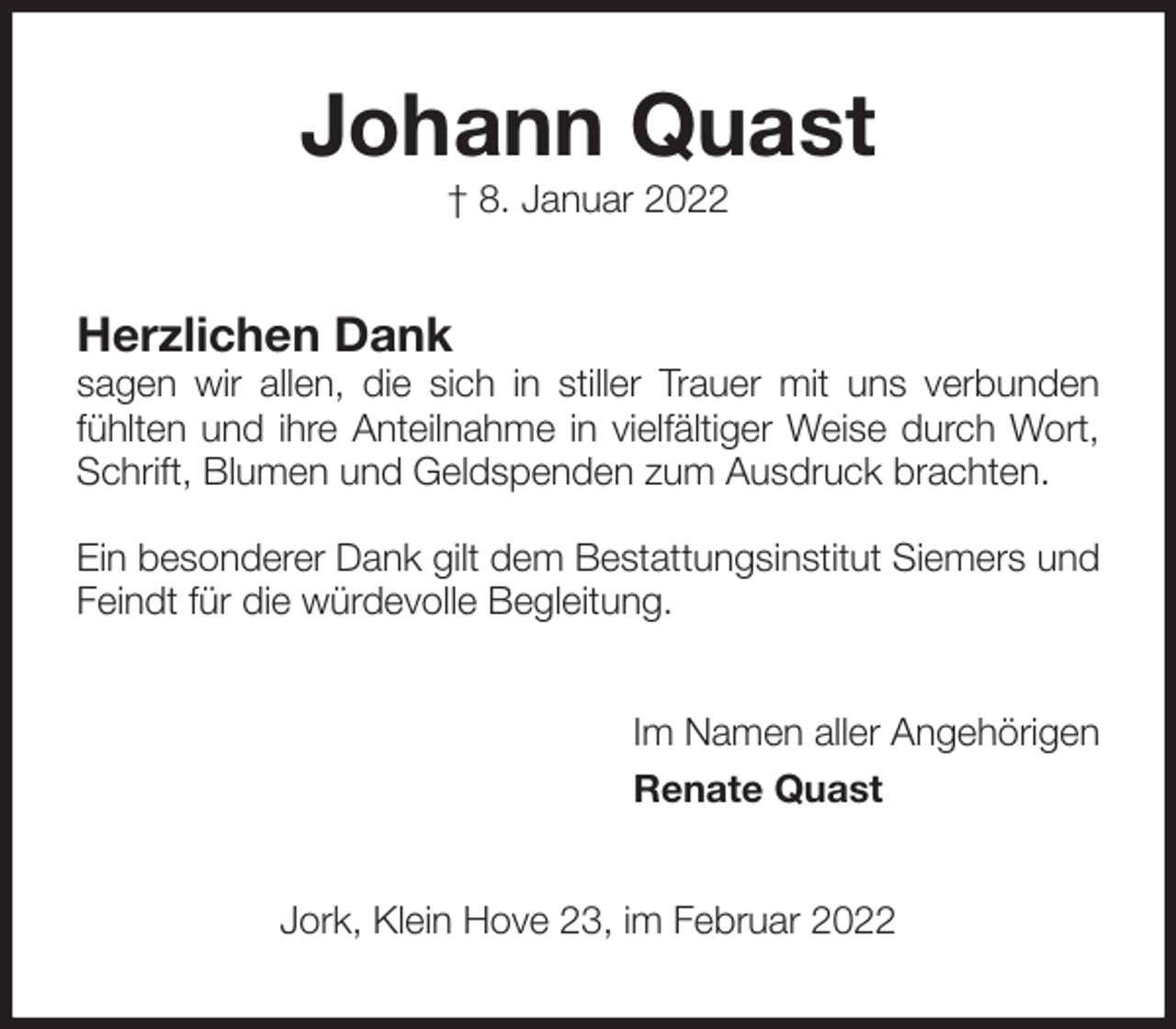 <p>Johann Quast<br />† 8. Januar 2022<br />Herzlichen Dank<br />sagen wir allen, die sich in stiller Trauer mit uns verbunden fühlten und ihre Anteilnahme in vielfältiger Weise durch Wort, Schrift, Blumen und Geldspenden zum Ausdruck brachten.</p>
<p>Ein besonderer Dank gilt dem Bestattungsinstitut Siemers und Feindt für die würdevolle Begleitung.<br />Im Namen aller Angehörigen<br />Renate Quast<br />Jork, Klein Hove 23, im Februar 2022</p>