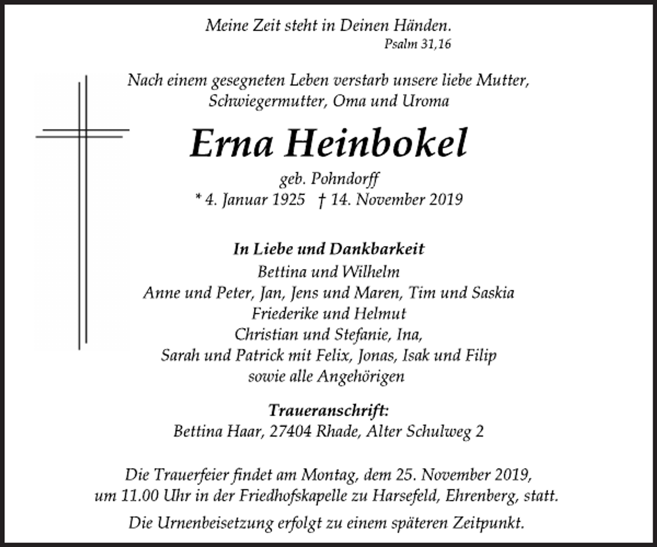 <p>Meine Zeit steht in Deinen Händen.<br />Psalm 31,16<br />Nach einem gesegneten Leben verstarb unsere liebe Mutter,<br />Schwiegermutter, Oma und Uroma<br />Erna Heinbokel<br />geb. Pohndorff<br />* 4. Januar 1925 † 14. November 2019<br />In Liebe und Dankbarkeit<br />geb. Pohndorff<br />Bettina und Wilhelm<br />Anne und Peter, Jan, Jens und Maren, Tim und Saskia<br />Friederike und Helmut<br />Christian und Stefanie, Ina,<br />Sarah und Patrick mit Felix, Jonas, Isak und Filip<br />sowie alle Angehörigen<br />Traueranschrift:<br />Bettina Haar, 27404 Rhade, Alter Schulweg 2<br />Die Trauerfeier findet am Montag, dem 25. November 2019,<br />um 11.00 Uhr in der Friedhofskapelle zu Harsefeld, Ehrenberg, statt.<br />Die Urnenbeisetzung erfolgt zu einem späteren Zeitpunkt.</p>