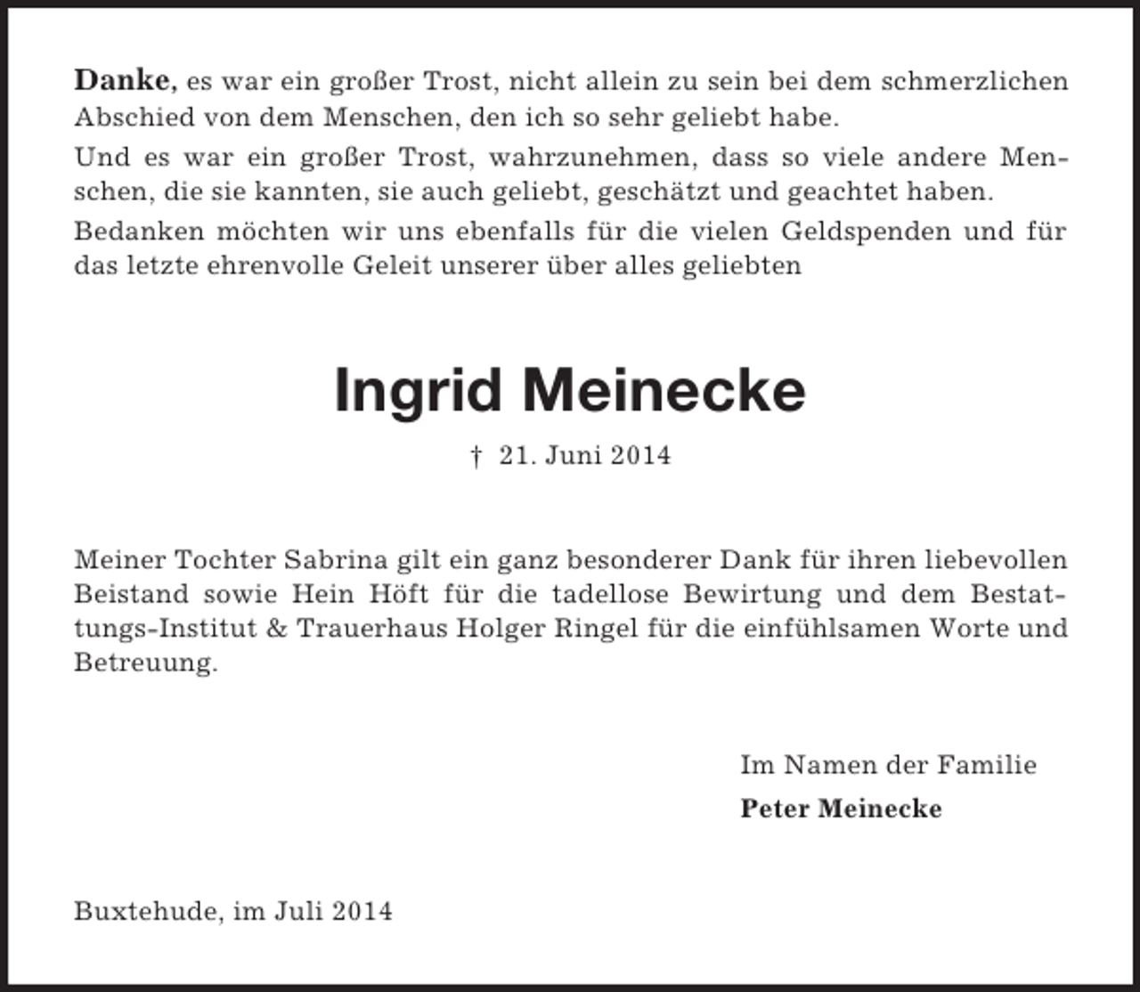 <p>Danke, es war ein großer Trost, nicht allein zu sein bei dem schmerzlichen Abschied von dem Menschen, den ich so sehr geliebt habe.<br />Und es war ein großer Trost, wahrzunehmen, dass so viele andere Menschen, die sie kannten, sie auch geliebt, geschätzt und geachtet haben.<br />Bedanken möchten wir uns ebenfalls für die vielen Geldspenden und für das letzte ehrenvolle Geleit unserer über alles geliebten<br />Ingrid Meinecke<br />† 21. Juni 2014<br />Meiner Tochter Sabrina gilt ein ganz besonderer Dank für ihren liebevollen Beistand sowie Hein Höft für die tadellose Bewirtung und dem Bestattungs-Institut</p>