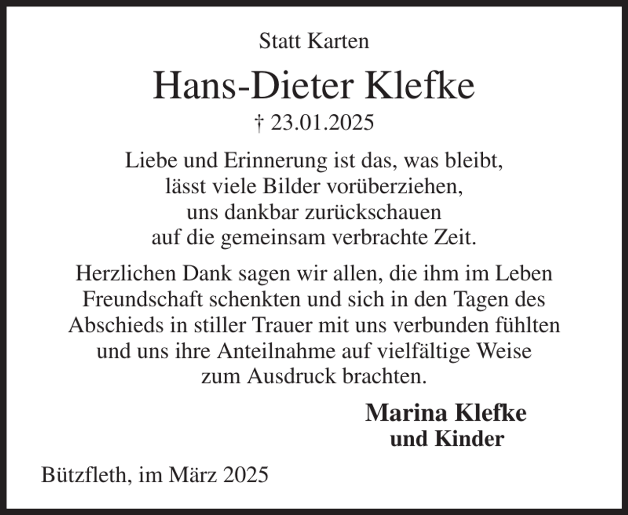 <p>Statt Karten<br />Hans-Dieter Klefke<br />† 23.01.2025<br />Liebe und Erinnerung ist das, was bleibt,<br />lässt viele Bilder vorüberziehen,<br />uns dankbar zurückschauen<br />auf die gemeinsam verbrachte Zeit.<br />Herzlichen Dank sagen wir allen, die ihm im Leben<br />Freundschaft schenkten und sich in den Tagen des<br />Abschieds in stiller Trauer mit uns verbunden fühlten<br />und uns ihre Anteilnahme auf vielfältige Weise<br />zum Ausdruck brachten.<br />Marina Klefke<br />und Kinder<br />Bützfleth, im März 2025</p>