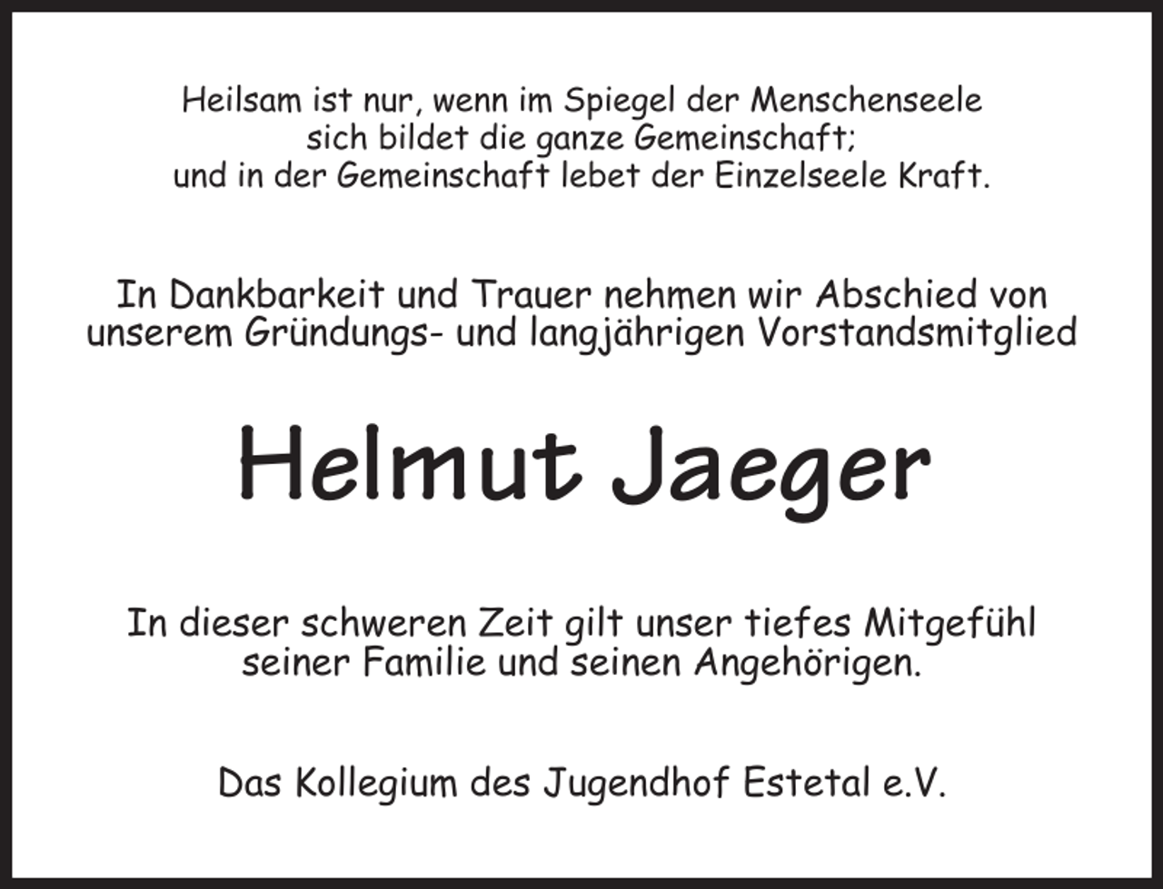 <p>Heilsam ist nur, wenn im Spiegel der Menschenseele<br />sich bildet die ganze Gemeinschaft;<br />und in der Gemeinschaft lebet der Einzelseele Kraft.<br />In Dankbarkeit und Trauer nehmen wir Abschied von<br />unserem Gründungs- und langjährigen Vorstandsmitglied<br />Helmut Jaeger<br />In dieser schweren Zeit gilt unser tiefes Mitgefühl<br />seiner Familie und seinen Angehörigen.<br />Das Kollegium des Jugendhof Estetal e.V.</p>