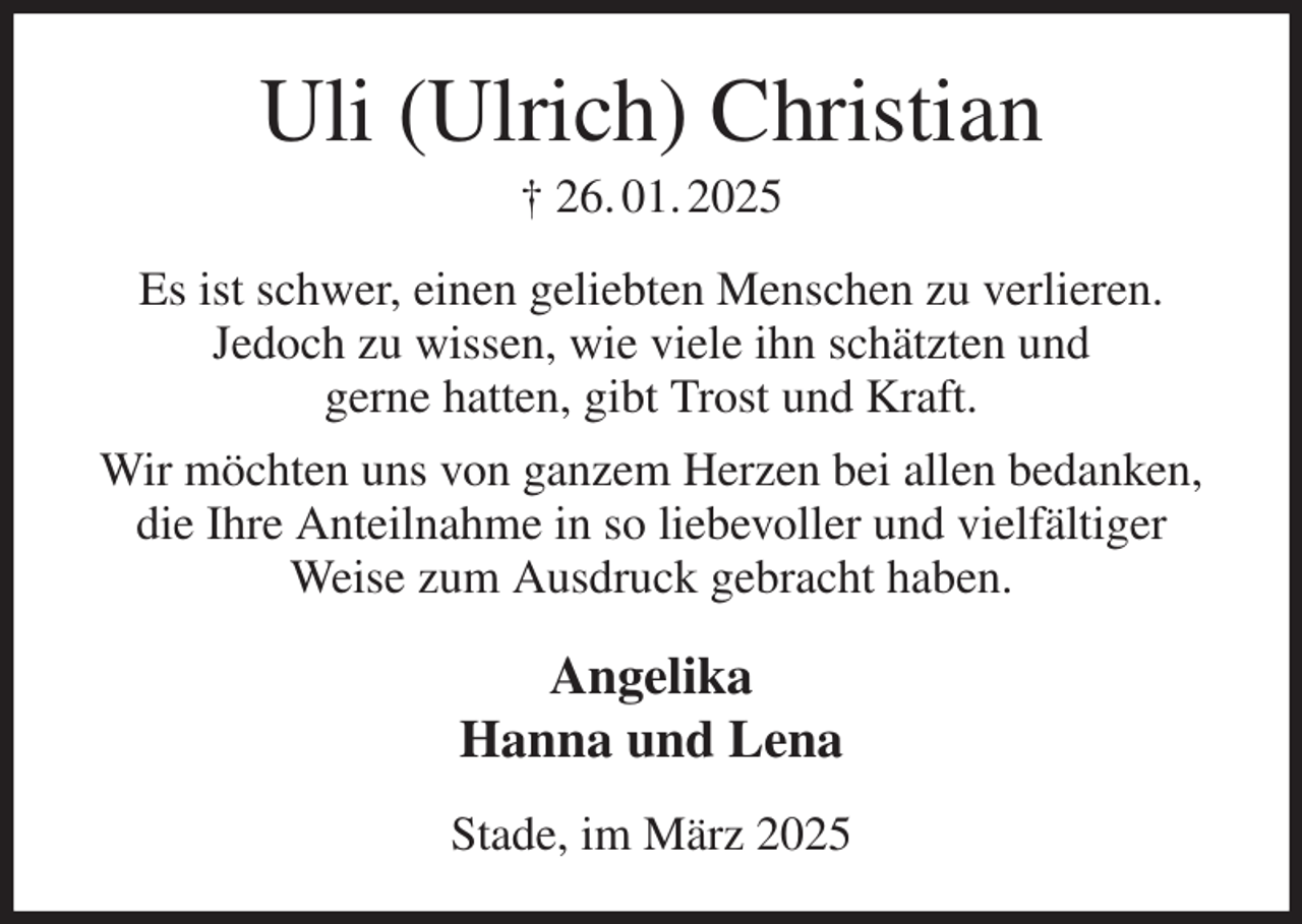<p>Uli (Ulrich) Christian<br />† 26. 01. 2025<br />Es ist schwer, einen geliebten Menschen zu verlieren.<br />Jedoch zu wissen, wie viele ihn schätzten und<br />gerne hatten, gibt Trost und Kraft.<br />Wir möchten uns von ganzem Herzen bei allen bedanken, die Ihre Anteilnahme in so liebevoller und vielfältiger Weise zum Ausdruck gebracht haben.<br />Angelika<br />Hanna und Lena<br />Stade, im März 2025</p>