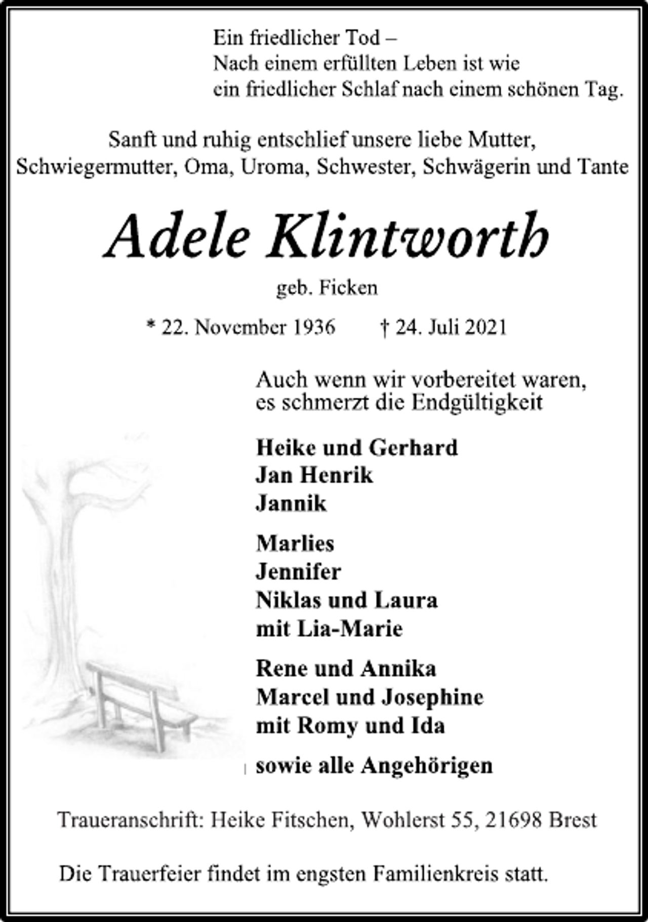 <p>Die Trauerfeier findet im engsten Familienkreis statt.</p>
<p>Sanft und ruhig entschlief unsere liebe Mutter,</p>
<p>Schwiegermutter, Oma, Uroma, Schwester, Schwägerin und Tante</p>
<p>Adele Klintworth</p>
<p>geb. Ficken</p>
<p>* 22. November 1936 † 24. Juli 2021</p>
<p>Ein friedlicher Tod -</p>
<p>Nach einem erfüllten Leben ist wie</p>
<p>ein friedlicher Schlaf nach einem schönen Tag.</p>
<p>Auch wenn wir vorbereitet waren,</p>
<p>es schmerzt die Endgültigkeit</p>
<p>Heike und Gerhard</p>
<p>Jan Henrik</p>
<p>Jannik</p>
<p>Marlies</p>
<p>Jennifer</p>
<p>Niklas und Laura</p>
<p>mit Lia-Marie</p>
<p>Rene und Annika</p>
<p>Marcel und Josephine</p>
<p>mit Romy und Ida</p>
<p>sowie alle Angehörigen</p>
<p>Traueranschrift: Heike Fitschen, Wohlerst 55, 21698 Brest</p>