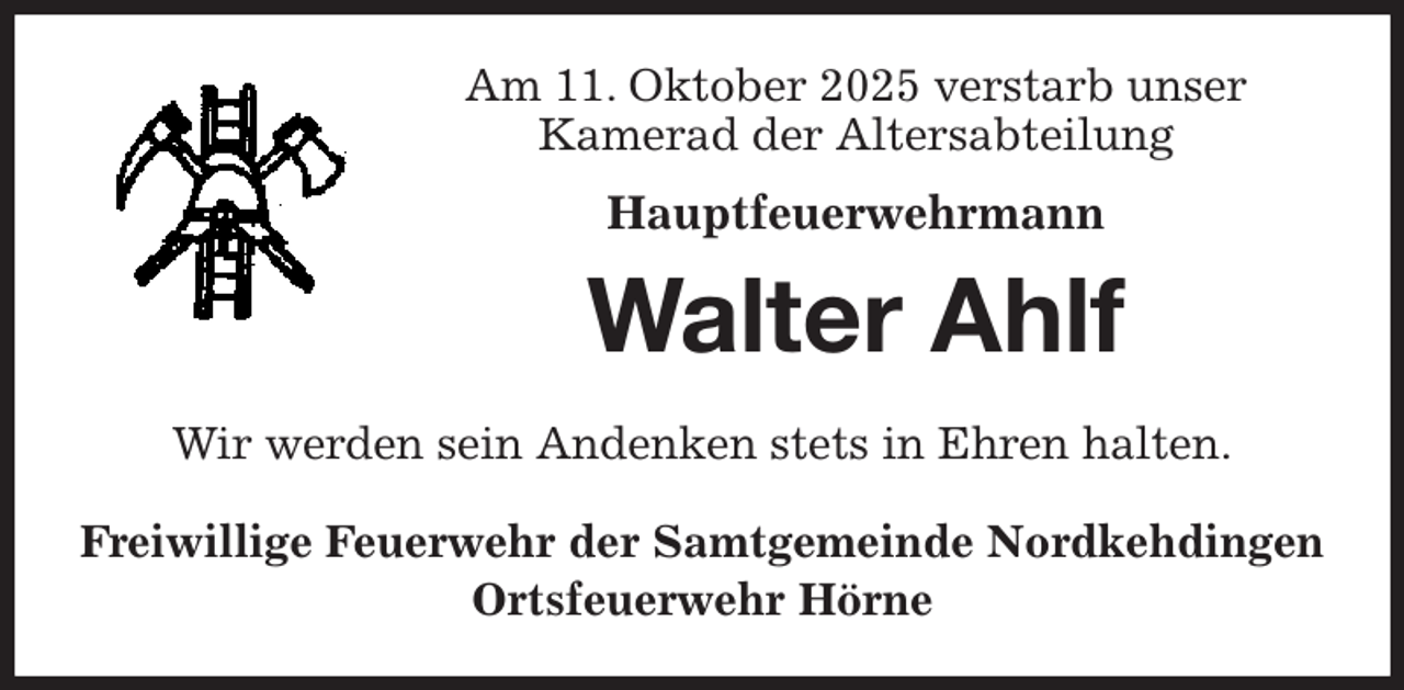 <p>Am 11. Oktober 2025 verstarb unser<br />Kamerad der Altersabteilung<br />Hauptfeuerwehrmann<br />Walter Ahlf<br />Wir werden sein Andenken stets in Ehren halten.<br />Freiwillige Feuerwehr der Samtgemeinde Nordkehdingen<br />Ortsfeuerwehr Hörne</p>
