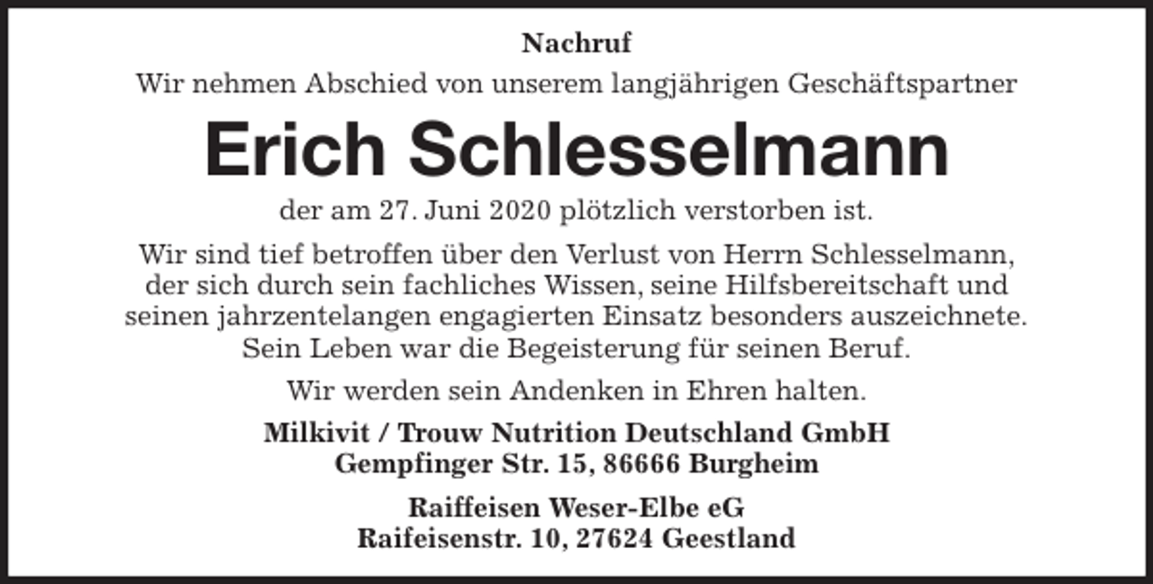 <p>Nachruf<br />Wir nehmen Abschied von unserem langjährigen Geschäftspartner<br />Erich Schlesselmann<br />der am 27. Juni 2020 plötzlich verstorben ist.<br />Wir sind tief betroffen über den Verlust von Herrn Schlesselmann,<br />der sich durch sein fachliches Wissen, seine Hilfsbereitschaft und<br />seinen jahrzentelangen engagierten Einsatz besonders auszeichnete.<br />Sein Leben war die Begeisterung für seinen Beruf.<br />Wir werden sein Andenken in Ehren halten.<br />Milkivit / Trouw Nutrition Deutschland GmbH<br />Gempfinger Str. 15, 86666 Burgheim<br />Raiffeisen Weser-Elbe eG<br />Raifeisenstr. 10, 27624 Geestland</p>