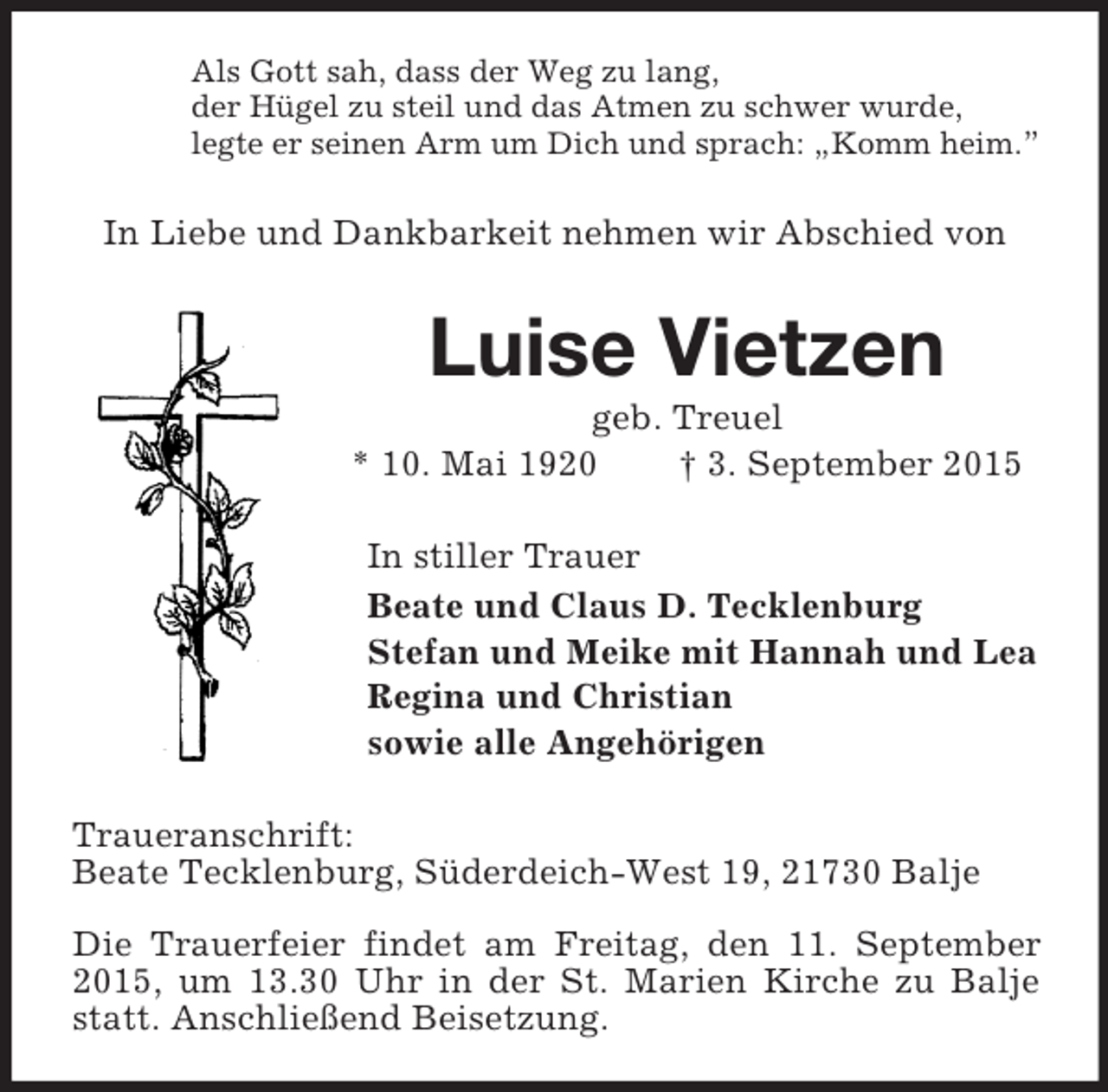 <p>Als Gott sah, dass der Weg zu lang,<br />der Hügel zu steil und das Atmen zu schwer wurde,<br />legte er seinen Arm um Dich und sprach: „Komm heim.”<br />In Liebe und Dankbarkeit nehmen wir Abschied von<br />Luise Vietzen<br />geb. Treuel<br />* 10. Mai 1920 † 3. September 2015<br />In stiller Trauer<br />Beate und Claus D. Tecklenburg<br />Stefan und Meike mit Hannah und Lea<br />Regina und Christian<br />sowie alle Angehörigen<br />Traueranschrift:<br />Beate Tecklenburg, Süderdeich-West 19, 21730 Balje</p>
<p>Die Trauerfeier findet am Freitag, den 11. September 2015, um 13.30 Uhr in der St. Marien Kirche zu Balje statt. Anschließend Beisetzung.</p>