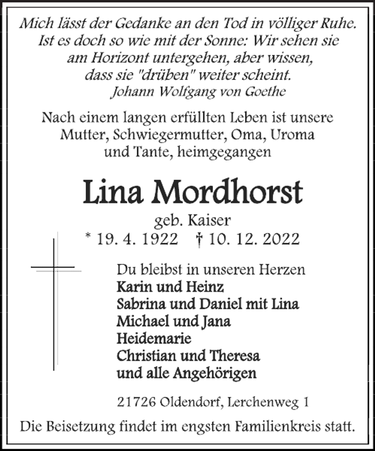 <p>Mich lässt der Gedanke an den Tod in völliger Ruhe.<br />Ist es doch so wie mit der Sonne: Wir sehen sie<br />am Horizont untergehen, aber wissen,<br />dass sie "drüben" weiter scheint.<br />Johann Wolfgang von Goethe<br />Nach einem langen erfüllten Leben ist unsere<br />Mutter, Schwiegermutter, Oma, Uroma<br />und Tante, heimgegangen<br />Lina Mordhorst<br />geb. Kaiser<br />* 19. 4. 1922 † 10. 12. 2022<br />Du bleibst in unseren Herzen<br />Karin und Heinz<br />Sabrina und Daniel mit Lina<br />Michael und Jana<br />Heidemarie<br />Christian und Theresa<br />und alle Angehörigen<br />21726 Oldendorf, Lerchenweg 1<br />Die Beisetzung findet im engsten Familienkreis statt.</p>