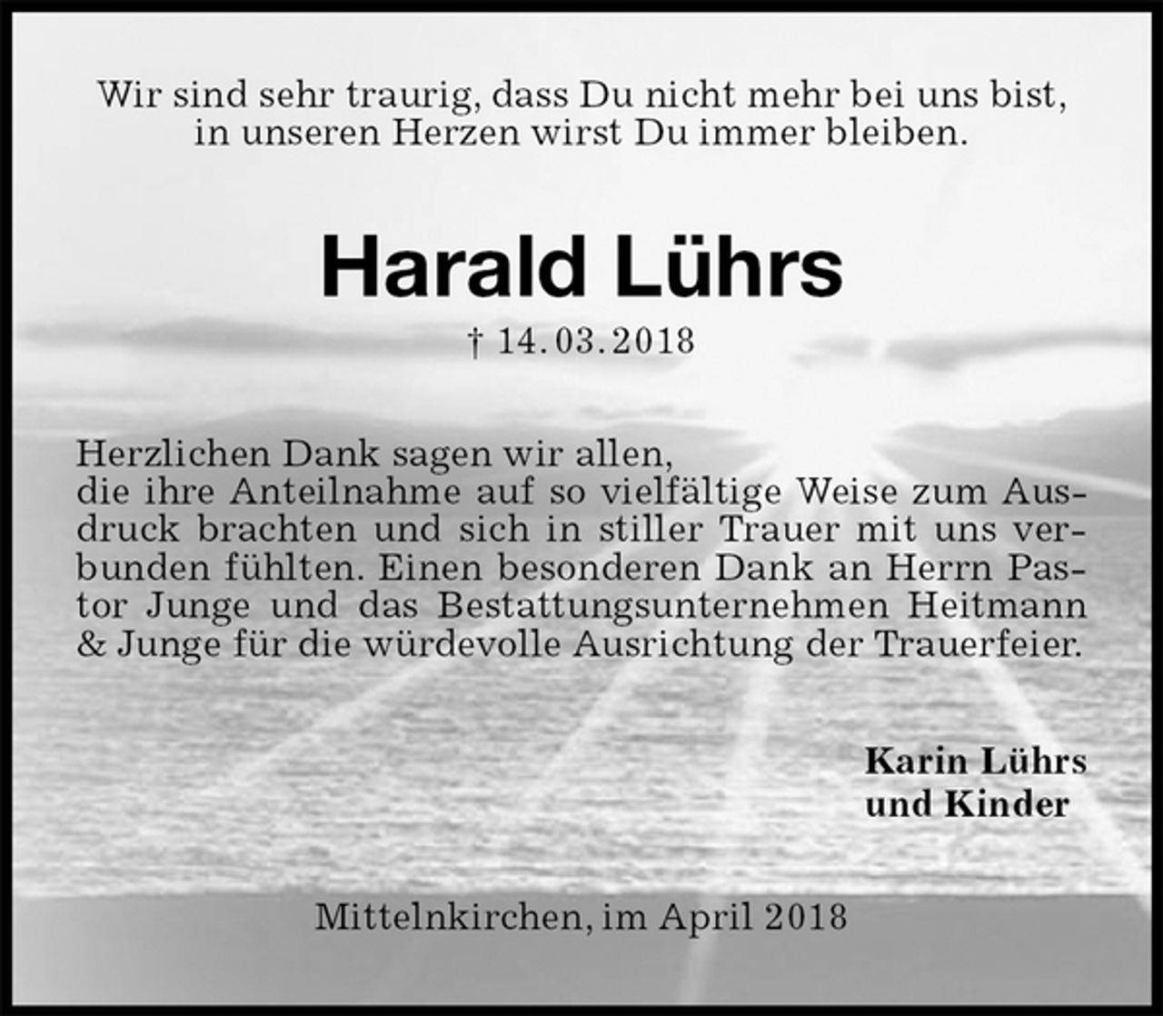 <p>Wir sind sehr traurig, dass Du nicht mehr bei uns bist,<br />in unseren Herzen wirst Du immer bleiben.<br />Harald Lührs<br />† 14. 03. 2018<br />Herzlichen Dank sagen wir allen,<br />die ihre Anteilnahme auf so vielfältige Weise zum Ausdruck brachten und sich in stiller Trauer mit uns verbunden fühlten. Einen besonderen Dank an Herrn Pastor Junge und das Bestattungsunternehmen Heitmann &amp; Junge für die würdevolle Ausrichtung der Trauerfeier.<br />Karin Lührs<br />und Kinder<br />Mittelnkirchen, im April 2018</p>