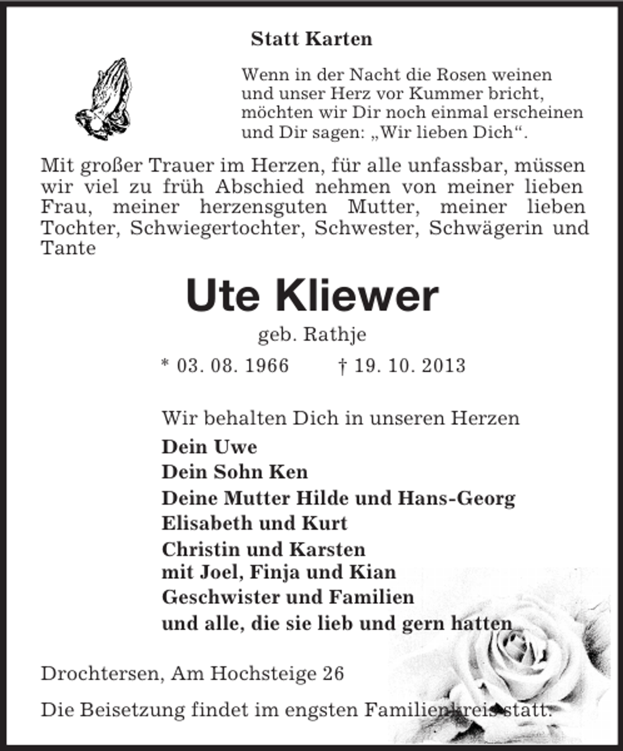 <p>Statt Karten<br />Wenn in der Nacht die Rosen weinen<br />und unser Herz vor Kummer bricht,<br />möchten wir Dir noch einmal erscheinen<br />und Dir sagen: „Wir lieben Dich“.<br />Mit großer Trauer im Herzen, für alle unfassbar, müssen wir viel zu früh Abschied nehmen von meiner lieben Frau, meiner herzensguten Mutter, meiner lieben<br />Tochter, Schwiegertochter, Schwester, Schwägerin und Tante<br />Ute Kliewer<br />geb. Rathje<br />* 03. 08. 1966 † 19. 10. 2013<br />Wir behalten Dich in unseren Herzen<br />Dein Uwe<br />Dein Sohn Ken<br />Deine Mutter Hilde und Hans-Georg<br />Elisabeth und Kurt<br />Christin und Karsten<br />mit Joel, Finja und Kian<br />Geschwister und Familien<br />und alle, die sie lieb und gern hatten<br />Drochtersen, Am Hochsteige 26<br />Die Beisetzung findet im engsten Familienkreis statt.</p>