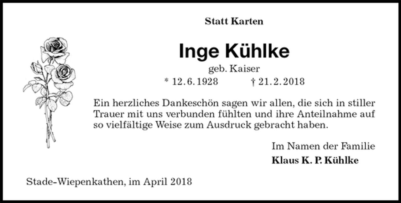 <p>Statt Karten<br />Inge Kühlke<br />geb. Kaiser<br />* 12. 6. 1928 † 21. 2. 2018<br />Ein herzliches Dankeschön sagen wir allen, die sich in stiller Trauer mit uns verbunden fühlten und ihre Anteilnahme auf so vielfältige Weise zum Ausdruck gebracht haben.<br />Im Namen der Familie<br />Klaus K. P. Kühlke<br />Stade-Wiepenkathen, im April 2018</p>