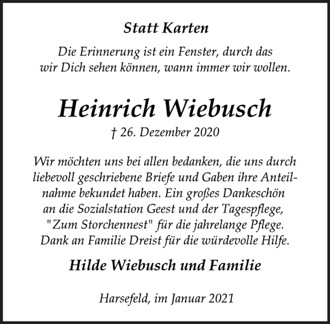 <p>Statt Karten<br />Die Erinnerung ist ein Fenster, durch das<br />wir Dich sehen können, wann immer wir wollen.<br />Heinrich Wiebusch<br />† 26. Dezember 2020<br />Wir möchten uns bei allen bedanken, die uns durch<br />liebevoll geschriebene Briefe und Gaben ihre Anteilnahme bekundet haben. Ein großes Dankeschön<br />an die Sozialstation Geest und der Tagespflege,<br />"Zum Storchennest" für die jahrelange Pflege.<br />Dank an Familie Dreist für die würdevolle Hilfe.<br />Hilde Wiebusch und Familie<br />Harsefeld, im Januar 2021</p>