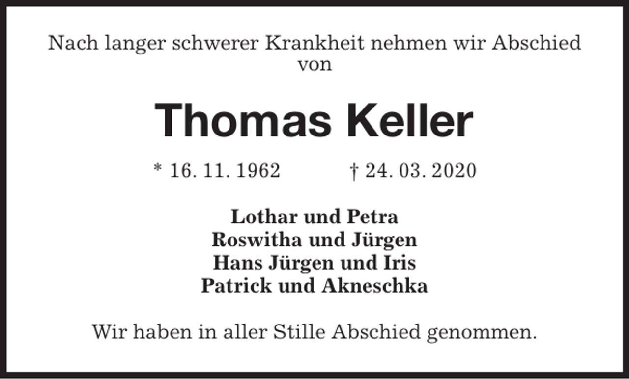 <p>Nach langer schwerer Krankheit nehmen wir Abschied von<br />Thomas Keller<br />* 16. 11. 1962 † 24. 03. 2020<br />Lothar und Petra<br />Roswitha und Jürgen<br />Hans Jürgen und Iris<br />Patrick und Akneschka<br />Wir haben in aller Stille Abschied genommen.</p>