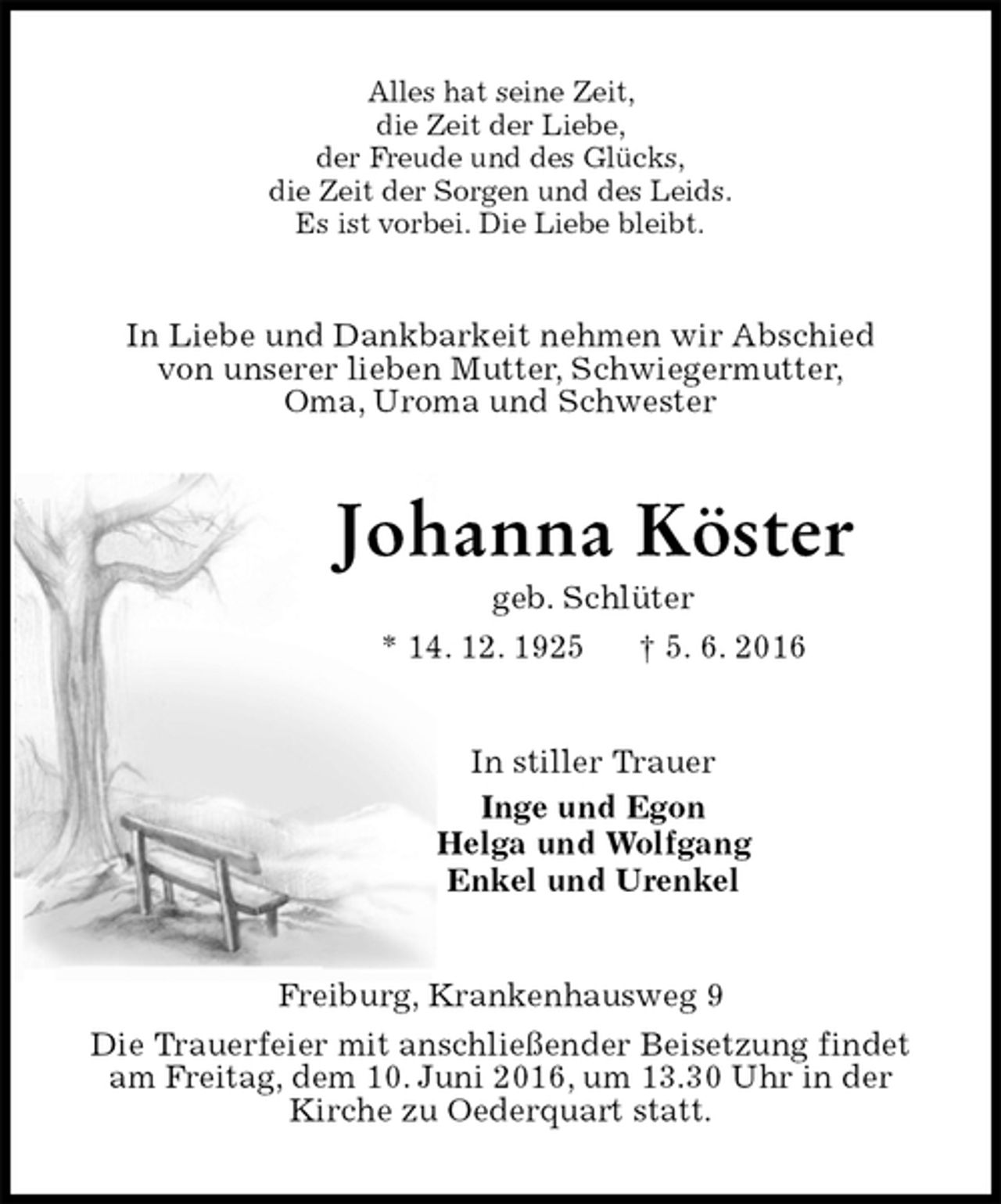 <p>Alles hat seine Zeit,<br />die Zeit der Liebe,<br />der Freude und des Glücks,<br />die Zeit der Sorgen und des Leids.<br />Es ist vorbei. Die Liebe bleibt.<br />In Liebe und Dankbarkeit nehmen wir Abschied<br />von unserer lieben Mutter, Schwiegermutter,<br />Oma, Uroma und Schwester<br />Johanna Köster<br />geb. Schlüter<br />* 14. 12. 1925 † 5. 6. 2016<br />In stiller Trauer<br />Inge und Egon<br />Helga und Wolfgang<br />Enkel und Urenkel<br />Freiburg, Krankenhausweg 9<br />Die Trauerfeier mit anschließender Beisetzung findet<br />am Freitag, dem 10. Juni 2016, um 13.30 Uhr in der<br />Kirche zu Oederquart statt.</p>