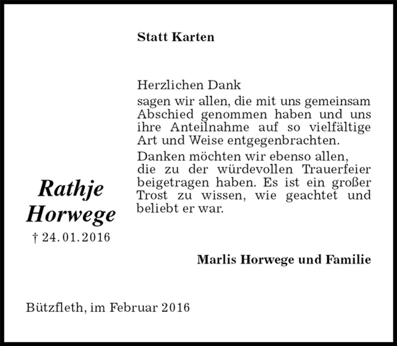 <p>Statt Karten<br />Herzlichen Dank<br />sagen wir allen, die mit uns gemeinsam Abschied genommen haben und uns ihre Anteilnahme auf so vielfältige Art und Weise entgegenbrachten.<br />Danken möchten wir ebenso allen,<br />die zu der würdevollen Trauerfeier beigetragen haben. Es ist ein großer Trost zu wissen, wie geachtet und<br />beliebt er war.<br />Marlis Horwege und Familie<br />Bützfleth, im Februar 2016<br />Rathje<br />Horwege<br />† 24. 01. 2016</p>