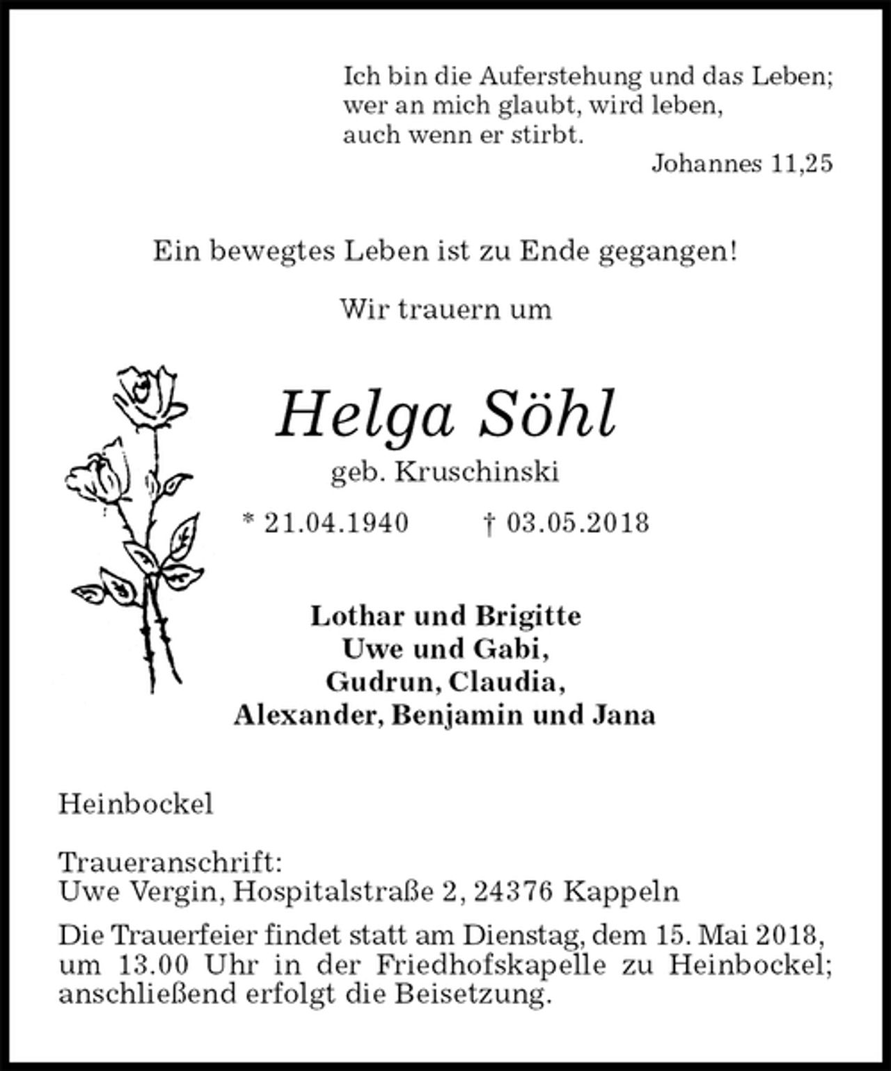 <p>Ich bin die Auferstehung und das Leben;<br />wer an mich glaubt, wird leben,<br />auch wenn er stirbt.<br />Johannes 11,25<br />Ein bewegtes Leben ist zu Ende gegangen!</p>
<p>Wir trauern um<br />Helga Söhl<br />geb. Kruschinski<br />* 21.04.1940 † 03.05.2018<br />Lothar und Brigitte<br />Uwe und Gabi,<br />Gudrun, Claudia,<br />Alexander, Benjamin und Jana<br />Heinbockel</p>
<p>Traueranschrift:<br />Uwe Vergin, Hospitalstraße 2, 24376 Kappeln<br />Die Trauerfeier findet statt am Dienstag, dem 15. Mai 2018,<br />um 13.00 Uhr in der Friedhofskapelle zu Heinbockel; anschließend erfolgt die Beisetzung.</p>