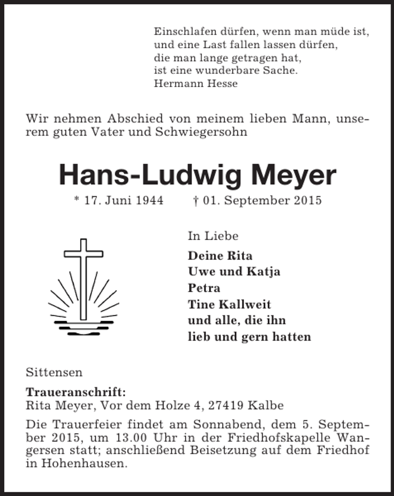 <p>Einschlafen dürfen, wenn man müde ist,<br />und eine Last fallen lassen dürfen,<br />die man lange getragen hat,<br />ist eine wunderbare Sache.<br />Hermann Hesse<br />Wir nehmen Abschied von meinem lieben Mann, unserem guten Vater und Schwiegersohn<br />Hans-Ludwig Meyer<br />* 17. Juni 1944 † 01. September 2015<br />In Liebe<br />Deine Rita<br />Uwe und Katja<br />Petra<br />Tine Kallweit<br />und alle, die ihn<br />lieb und gern hatten<br />Sittensen<br />Traueranschrift:<br />Rita Meyer, Vor dem Holze 4, 27419 Kalbe<br />Die Trauerfeier findet am Sonnabend, dem 5. September 2015, um 13.00 Uhr in der Friedhofskapelle Wangersen statt; anschließend Beisetzung auf dem Friedhof in Hohenhausen.</p>