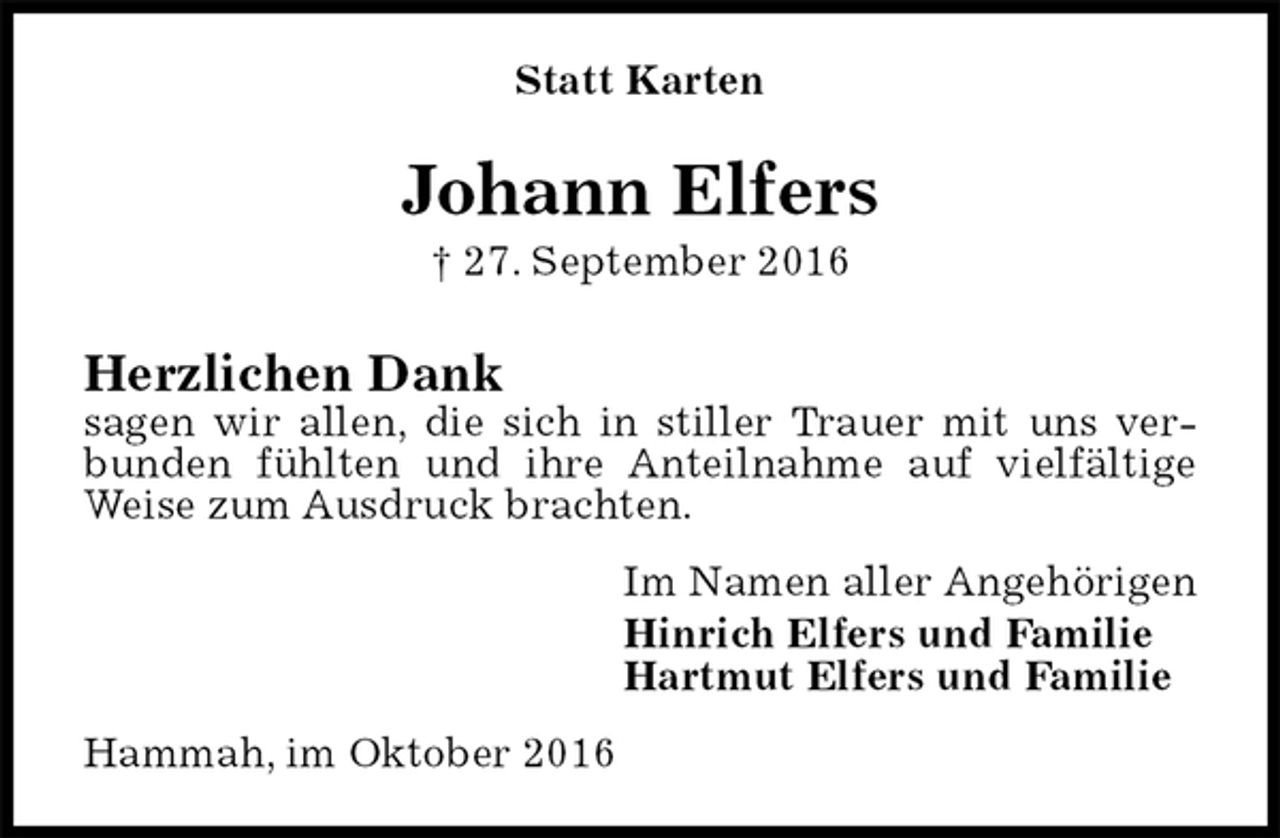 <p>Statt Karten<br />Johann Elfers<br />† 27. September 2016<br />Herzlichen Dank<br />sagen wir allen, die sich in stiller Trauer mit uns verbunden fühlten und ihre Anteilnahme auf vielfältige Weise zum Ausdruck brachten.<br />Im Namen aller Angehörigen<br />Hinrich Elfers und Familie<br />Hartmut Elfers und Familie<br />Hammah, im Oktober 2016</p>