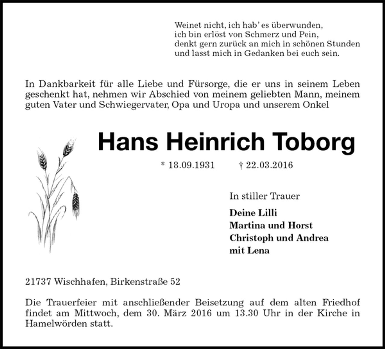 <p>Weinet nicht, ich hab’ es überwunden,<br />ich bin erlöst von Schmerz und Pein,<br />denkt gern zurück an mich in schönen Stunden<br />und lasst mich in Gedanken bei euch sein.<br />In Dankbarkeit für alle Liebe und Fürsorge, die er uns in seinem Leben<br />geschenkt hat, nehmen wir Abschied von meinem geliebten Mann, meinem<br />guten Vater und Schwiegervater, Opa und Uropa und unserem Onkel<br />Hans Heinrich Toborg<br />* 18.09.1931 † 22.03.2016<br />In stiller Trauer<br />Deine Lilli<br />Martina und Horst<br />Christoph und Andrea<br />mit Lena<br />21737 Wischhafen, Birkenstraße 52</p>
<p>Die Trauerfeier mit anschließender Beisetzung auf dem alten Friedhof<br />findet am Mittwoch, dem 30. März 2016 um 13.30 Uhr in der Kirche in<br />Hamelwörden statt.</p>