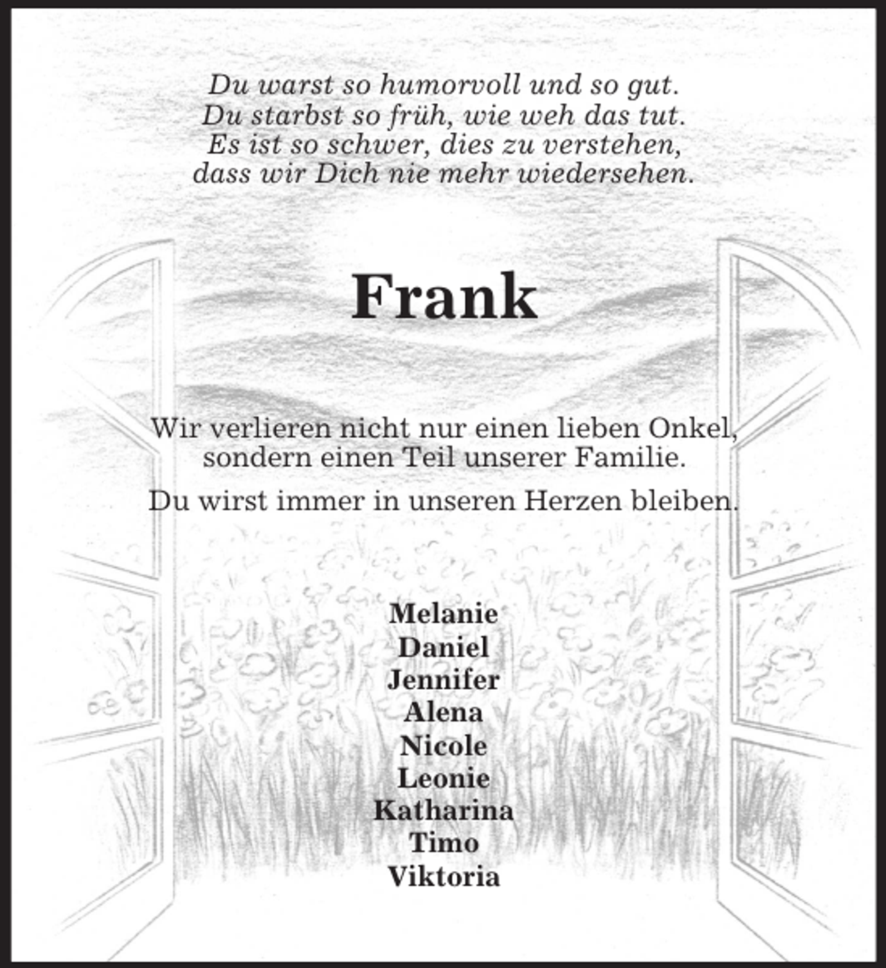 <p>Du warst so humorvoll und so gut.<br />Du starbst so früh, wie weh das tut.<br />Es ist so schwer, dies zu verstehen,<br />dass wir Dich nie mehr wiedersehen.</p>
<p>Frank<br />Wir verlieren nicht nur einen lieben Onkel,<br />sondern einen Teil unserer Familie.<br />Du wirst immer in unseren Herzen bleiben.</p>
<p>Melanie<br />Daniel<br />Jennifer<br />Alena<br />Nicole<br />Leonie<br />Katharina<br />Timo<br />Viktoria</p>