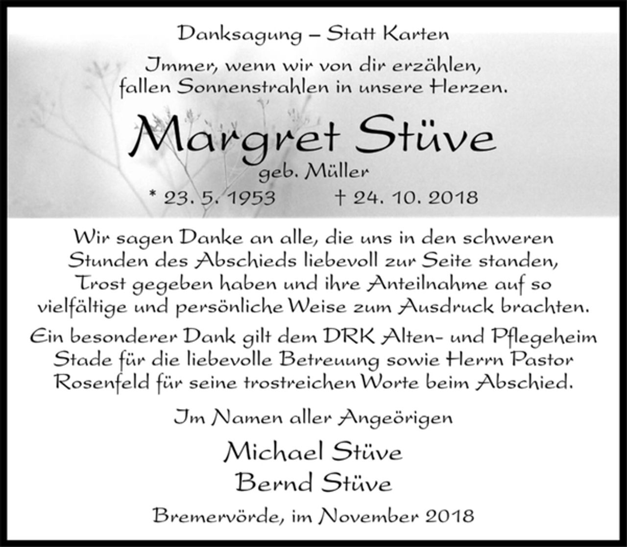<p>Danksagung – Statt Karten<br />Immer, wenn wir von dir erzählen,<br />fallen Sonnenstrahlen in unsere Herzen.<br />Margret Stüve<br />geb. Müller<br />* 23. 5. 1953 † 24. 10. 2018<br />Wir sagen Danke an alle, die uns in den schweren<br />Stunden des Abschieds liebevoll zur Seite standen,<br />Trost gegeben haben und ihre Anteilnahme auf so<br />vielfältige und persönliche Weise zum Ausdruck brachten.<br />Ein besonderer Dank gilt dem DRK Alten- und Pflegeheim<br />Stade für die liebevolle Betreuung sowie Herrn Pastor<br />Rosenfeld für seine trostreichen Worte beim Abschied.<br />Im Namen aller Angeörigen<br />Michael Stüve<br />Bernd Stüve<br />Bremervörde, im November 2018</p>