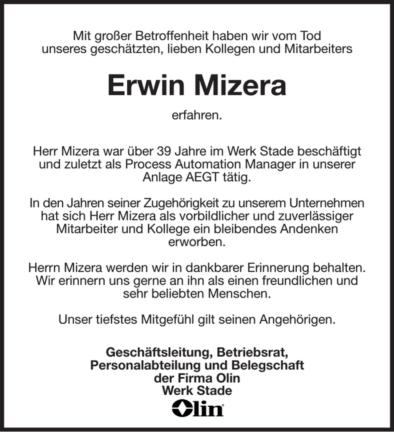 <p>Mit großer Betroffenheit haben wir vom Tod<br />unseres geschätzten, lieben Kollegen und Mitarbeiters<br />Erwin Mizera<br />erfahren.<br />Herr Mizera war über 39 Jahre im Werk Stade beschäftigt und zuletzt als Process Automation Manager in unserer<br />Anlage AEGT tätig.</p><p>In den Jahren seiner Zugehörigkeit zu unserem Unternehmen<br />hat sich Herr Mizera als vorbildlicher und zuverlässiger<br />Mitarbeiter und Kollege ein bleibendes Andenken<br />erworben.</p><p>Herrn Mizera werden wir in dankbarer Erinnerung behalten.<br />Wir erinnern uns gerne an ihn als einen freundlichen und sehr beliebten Menschen.</p><p>Unser tiefstes Mitgefühl gilt seinen Angehörigen.<br />Geschäftsleitung, Betriebsrat,<br />Personalabteilung und Belegschaft<br />der Firma Olin<br />Werk Stade</p>