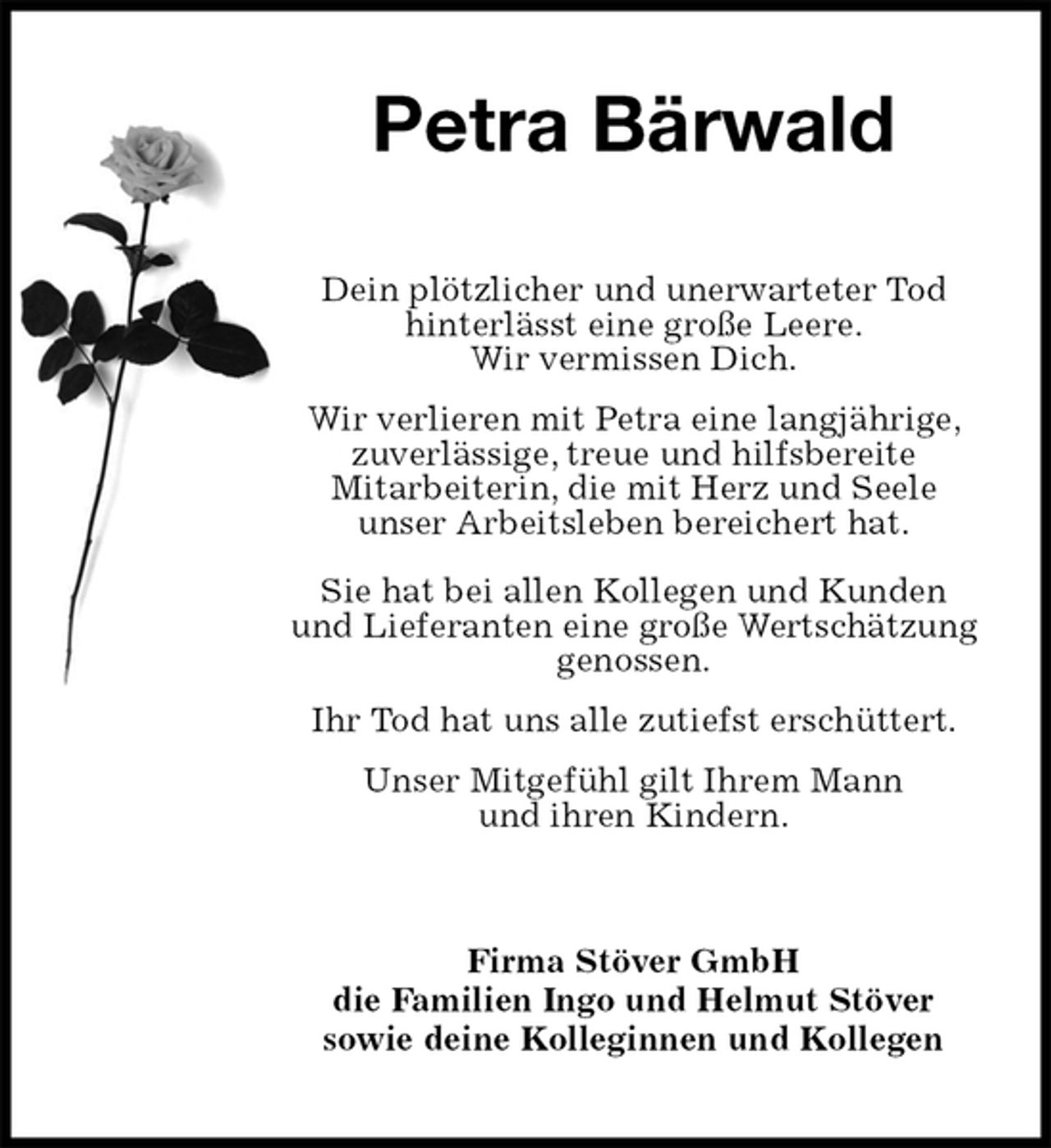 <p>Petra Bärwald<br />Dein plötzlicher und unerwarteter Tod hinterlässt eine große Leere.<br />Wir vermissen Dich.<br />Wir verlieren mit Petra eine langjährige, zuverlässige, treue und hilfsbereite<br />Mitarbeiterin, die mit Herz und Seele<br />unser Arbeitsleben bereichert hat.<br />Sie hat bei allen Kollegen und Kunden und Lieferanten eine große Wertschätzung genossen.<br />Ihr Tod hat uns alle zutiefst erschüttert. Unser Mitgefühl gilt Ihrem Mann<br />und ihren Kindern.<br />Firma Stöver GmbH<br />die Familien Ingo und Helmut Stöver<br />sowie deine Kolleginnen und Kollegen</p>