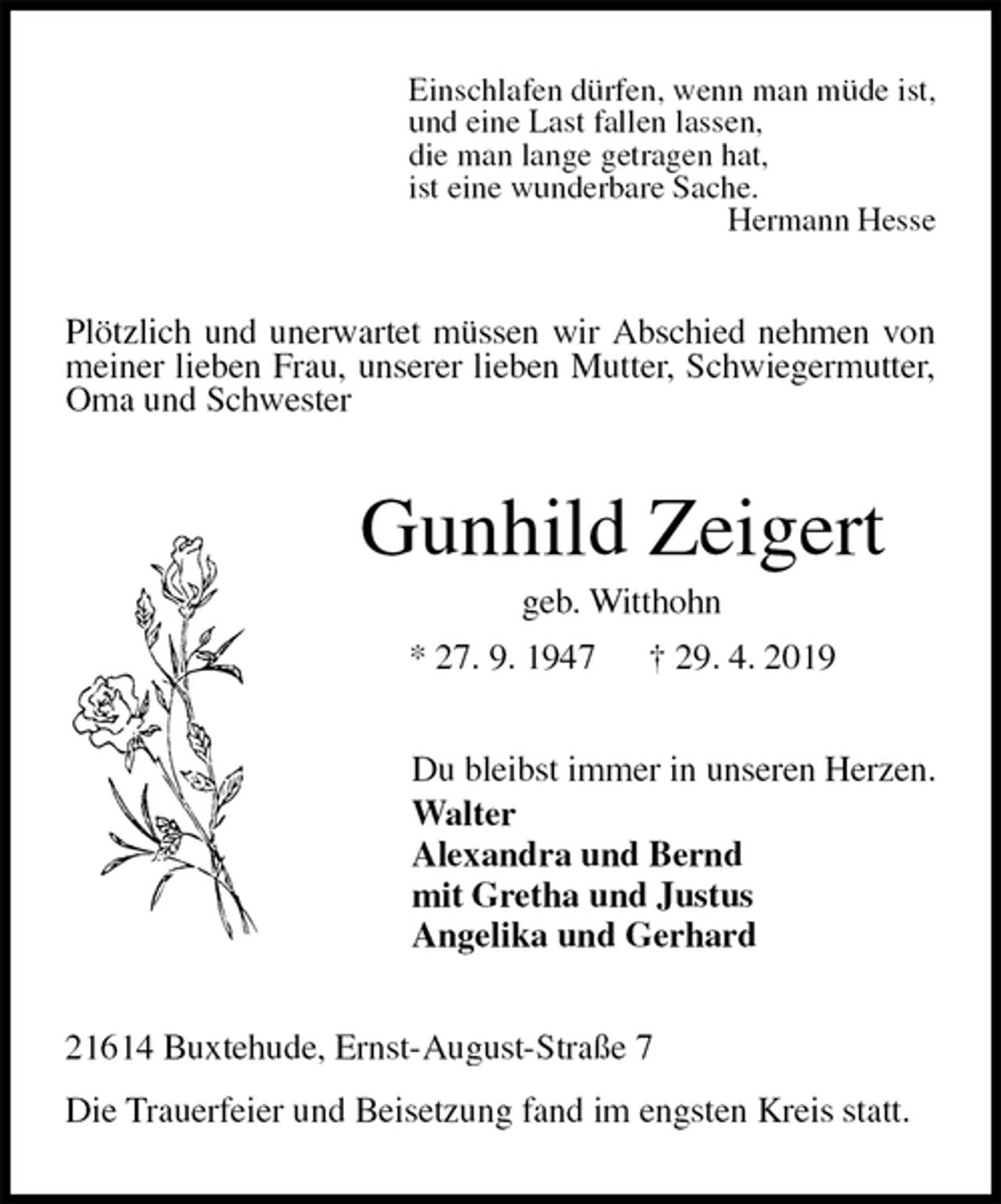 <p>Einschlafen dürfen, wenn man müde ist,<br />und eine Last fallen lassen,<br />die man lange getragen hat,<br />ist eine wunderbare Sache.<br />Hermann Hesse<br />Plötzlich und unerwartet müssen wir Abschied nehmen von meiner lieben Frau, unserer lieben Mutter, Schwiegermutter, Oma und Schwester<br />Gunhild Zeigert<br />geb. Witthohn<br />* 27. 9. 1947 † 29. 4. 2019<br />Du bleibst immer in unseren Herzen.<br />Walter<br />Alexandra und Bernd<br />mit Gretha und Justus<br />Angelika und Gerhard<br />21614 Buxtehude, Ernst-August-Straße 7</p><p>Die Trauerfeier und Beisetzung fand im engsten Kreis statt.</p>