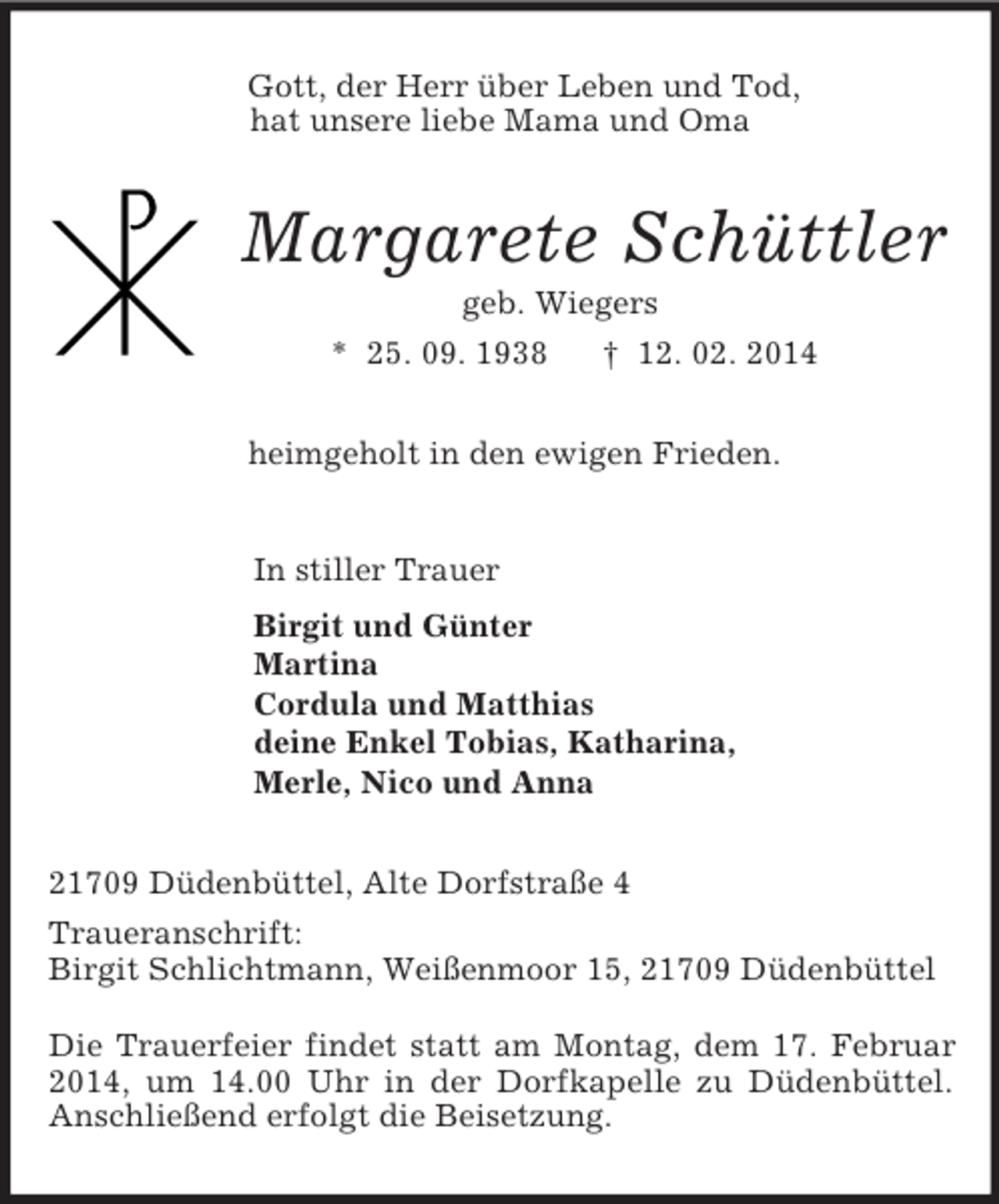 <p>Gott, der Herr über Leben und Tod,<br />hat unsere liebe Mama und Oma<br />Margarete Schüttler<br />geb. Wiegers<br />* 25. 09. 1938 † 12. 02. 2014<br />heimgeholt in den ewigen Frieden.<br />In stiller Trauer<br />Birgit und Günter<br />Martina<br />Cordula und Matthias<br />deine Enkel Tobias, Katharina,<br />Merle, Nico und Anna<br />21709 Düdenbüttel, Alte Dorfstraße 4<br />Traueranschrift:<br />Birgit Schlichtmann, Weißenmoor 15, 21709 Düdenbüttel</p>
<p>Die Trauerfeier findet statt am Montag, dem 17. Februar 2014, um 14.00 Uhr in der Dorfkapelle zu Düdenbüttel. Anschließend erfolgt die Beisetzung.</p>