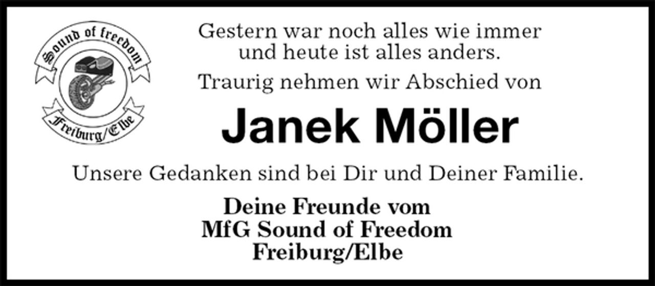 <p>Gestern war noch alles wie immer<br />und heute ist alles anders.<br />Traurig nehmen wir Abschied von<br />Janek Möller<br />Unsere Gedanken sind bei Dir und Deiner Familie.<br />Deine Freunde vom<br />MfG Sound of Freedom<br />Freiburg/Elbe</p>
