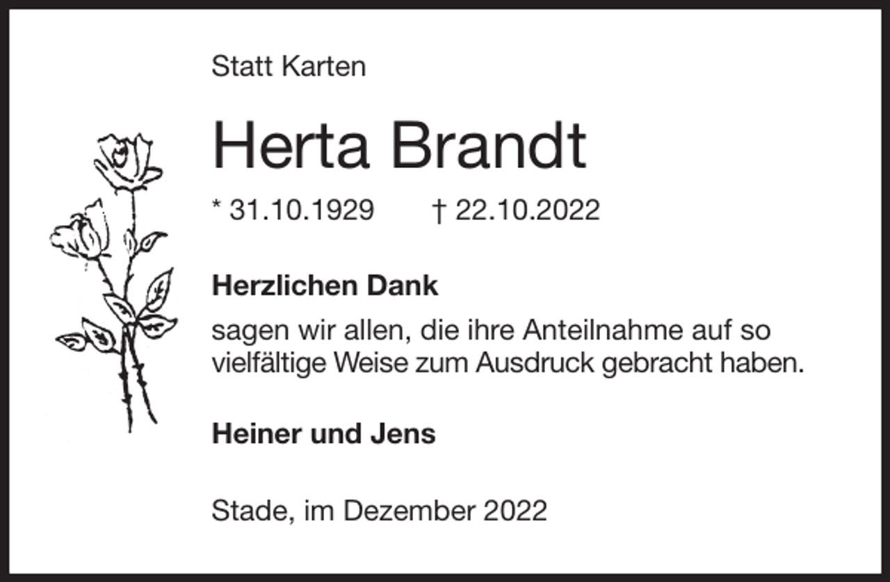<p>Statt Karten<br />Herta Brandt<br />* 31.10.1929 † 22.10.2022<br />Herzlichen Dank<br />sagen wir allen, die ihre Anteilnahme auf so<br />vielfältige Weise zum Ausdruck gebracht haben.</p><p>Heiner und Jens<br />Stade, im Dezember 2022</p>