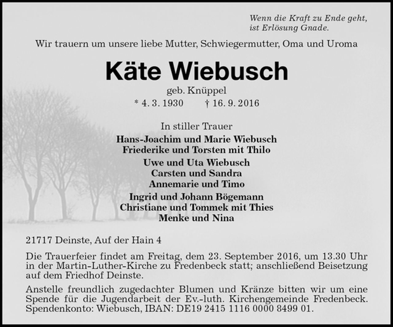 <p>Wenn die Kraft zu Ende geht,<br />ist Erlösung Gnade.<br />Wir trauern um unsere liebe Mutter, Schwiegermutter, Oma und Uroma<br />Käte Wiebusch<br />geb. Knüppel<br />* 4. 3. 1930 † 16. 9. 2016<br />In stiller Trauer<br />Hans-Joachim und Marie Wiebusch<br />Friederike und Torsten mit Thilo<br />Uwe und Uta Wiebusch<br />Carsten und Sandra<br />Annemarie und Timo<br />Ingrid und Johann Bögemann<br />Christiane und Tommek mit Thies<br />Menke und Nina<br />21717 Deinste, Auf der Hain 4<br />Die Trauerfeier findet am Freitag, dem 23. September 2016, um 13.30 Uhr in der Martin-Luther-Kirche zu Fredenbeck statt; anschließend Beisetzung auf dem Friedhof Deinste.<br />Anstelle freundlich zugedachter Blumen und Kränze bitten wir um eine Spende für die Jugendarbeit der Ev.-luth. Kirchengemeinde Fredenbeck. Spendenkonto: Wiebusch, IBAN: DE19 2415 1116 0000 8499 01.</p>