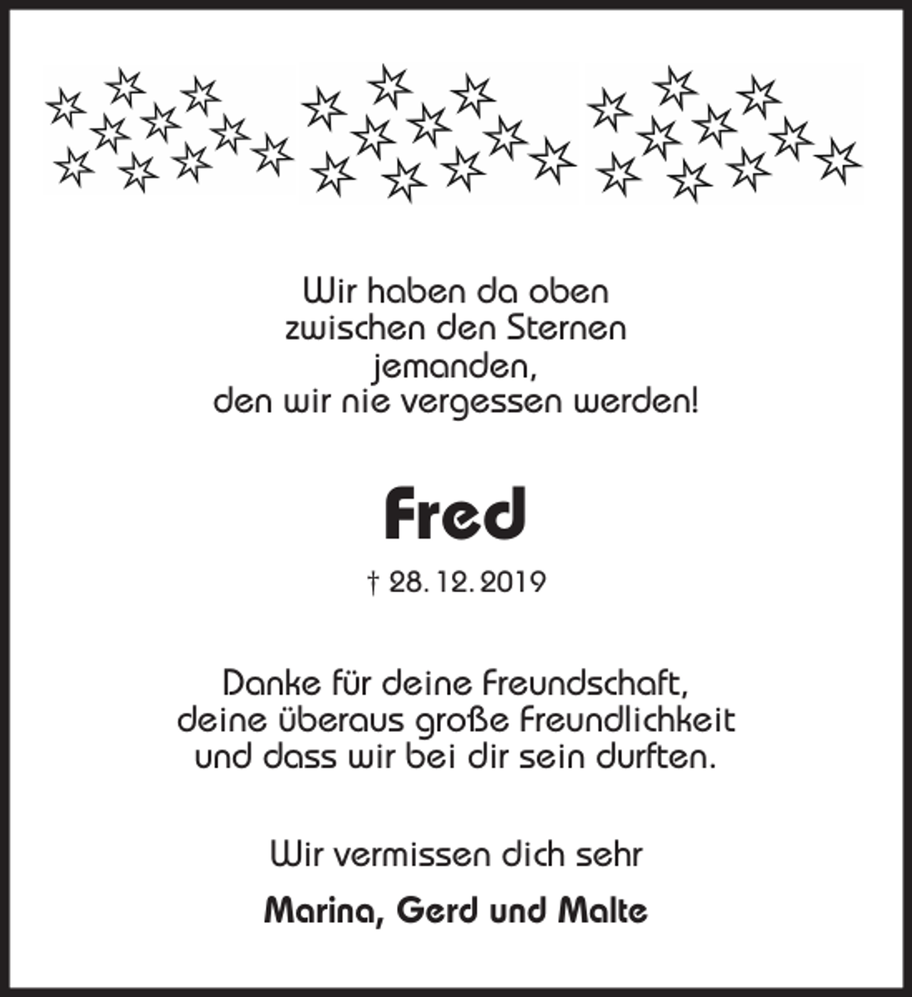 <p>Wir haben da oben<br />zwischen den Sternen<br />jemanden,<br />den wir nie vergessen werden!<br />Fred<br />† 28. 12. 2019<br />Danke für deine Freundschaft,<br />deine überaus große Freundlichkeit<br />und dass wir bei dir sein durften.<br />Wir vermissen dich sehr<br />Marina, Gerd und Malte</p>