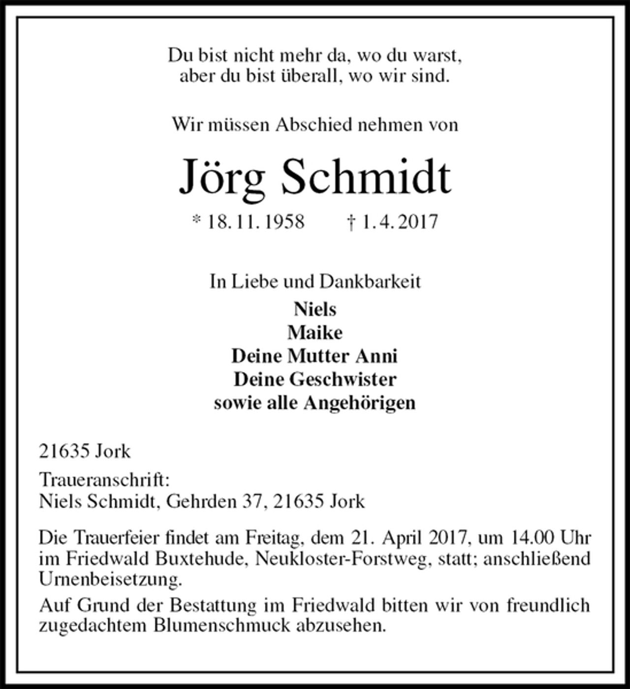 <p>Du bist nicht mehr da, wo du warst,<br />aber du bist überall, wo wir sind.<br />Wir müssen Abschied nehmen von<br />Jörg Schmidt<br />* 18. 11. 1958 † 1. 4. 2017<br />In Liebe und Dankbarkeit<br />Niels<br />Maike<br />Deine Mutter Anni<br />Deine Geschwister<br />sowie alle Angehörigen<br />21635 Jork<br />Traueranschrift:<br />Niels Schmidt, Gehrden 37, 21635 Jork<br />Die Trauerfeier findet am Freitag, dem 21. April 2017, um 14.00 Uhr<br />im Friedwald Buxtehude, Neukloster-Forstweg, statt; anschließend Urnenbeisetzung.<br />Auf Grund der Bestattung im Friedwald bitten wir von freundlich zugedachtem Blumenschmuck abzusehen.</p>
