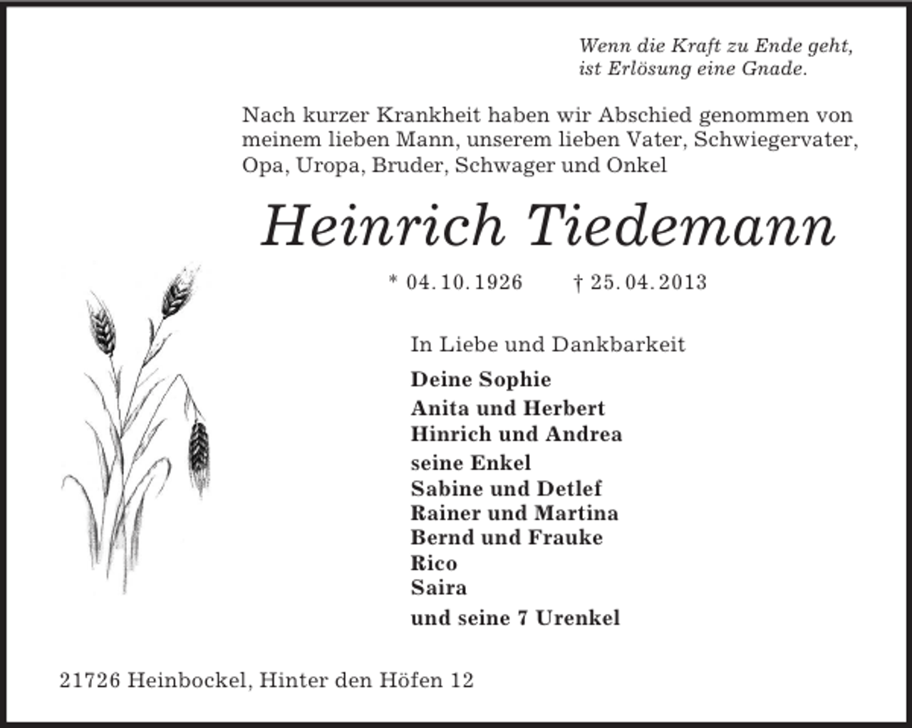 <p>Wenn die Kraft zu Ende geht,<br />ist Erlösung eine Gnade.<br />Nach kurzer Krankheit haben wir Abschied genommen von meinem lieben Mann, unserem lieben Vater, Schwiegervater, Opa, Uropa, Bruder, Schwager und Onkel<br />Heinrich Tiedemann<br />* 04. 10. 1926 † 25. 04. 2013<br />In Liebe und Dankbarkeit<br />Deine Sophie<br />Anita und Herbert<br />Hinrich und Andrea<br />seine Enkel<br />Sabine und Detlef<br />Rainer und Martina<br />Bernd und Frauke<br />Rico<br />Saira<br />und seine 7 Urenkel<br />21726 Heinbockel, Hinter den Höfen 12</p>
