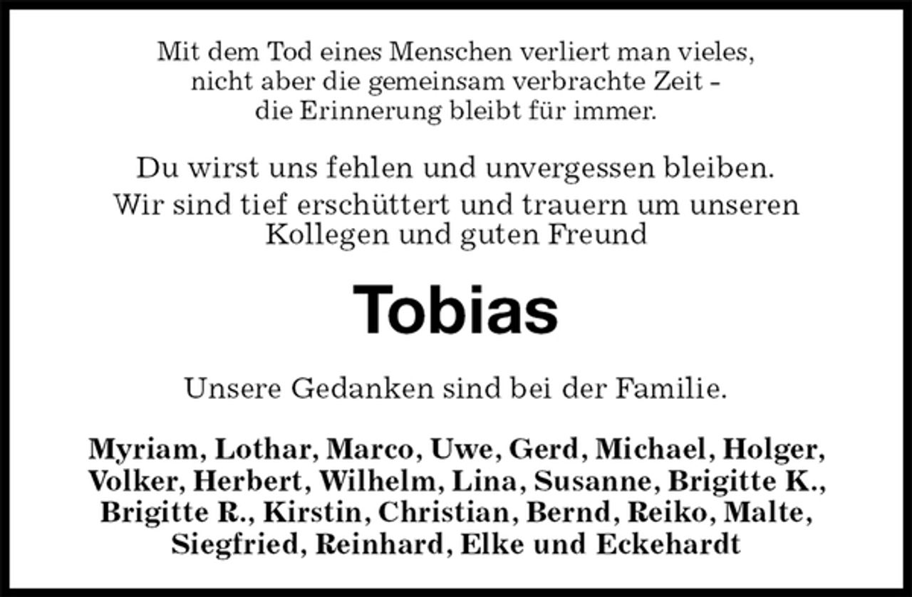 <p>Mit dem Tod eines Menschen verliert man vieles,<br />nicht aber die gemeinsam verbrachte Zeit -<br />die Erinnerung bleibt für immer.<br />Du wirst uns fehlen und unvergessen bleiben.<br />Wir sind tief erschüttert und trauern um unseren<br />Kollegen und guten Freund<br />Tobias<br />Unsere Gedanken sind bei der Familie.<br />Myriam, Lothar, Marco, Uwe, Gerd, Michael, Holger, Volker, Herbert, Wilhelm, Lina, Susanne, Brigitte K., Brigitte R., Kirstin, Christian, Bernd, Reiko, Malte,<br />Siegfried, Reinhard, Elke und Eckehardt</p>