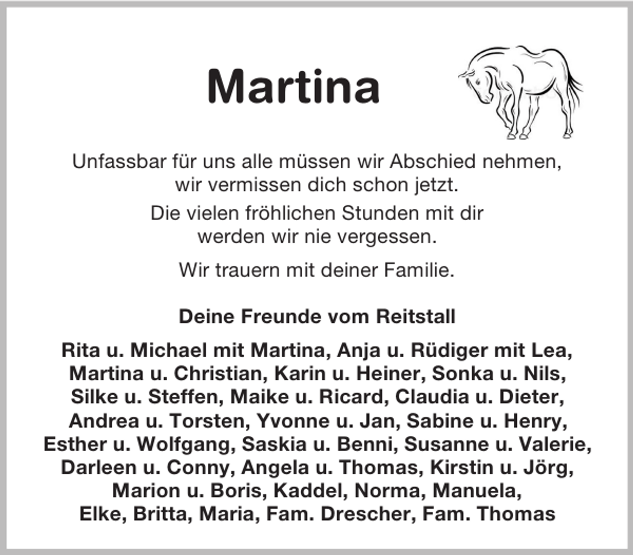 <p>Martina<br />Unfassbar für uns alle müssen wir Abschied nehmen,<br />wir vermissen dich schon jetzt.<br />Die vielen fröhlichen Stunden mit dir<br />werden wir nie vergessen.<br />Wir trauern mit deiner Familie.<br />Deine Freunde vom Reitstall<br />Rita u. Michael mit Martina, Anja u. Rüdiger mit Lea,<br />Martina u. Christian, Karin u. Heiner, Sonka u. Nils,<br />Silke u. Steffen, Maike u. Ricard, Claudia u. Dieter,<br />Andrea u. Torsten, Yvonne u. Jan, Sabine u. Henry,<br />Esther u. Wolfgang, Saskia u. Benni, Susanne u. Valerie,<br />Darleen u. Conny, Angela u. Thomas, Kirstin u. Jörg,<br />Marion u. Boris, Kaddel, Norma, Manuela,<br />Elke, Britta, Maria, Fam. Drescher, Fam. Thomas</p>